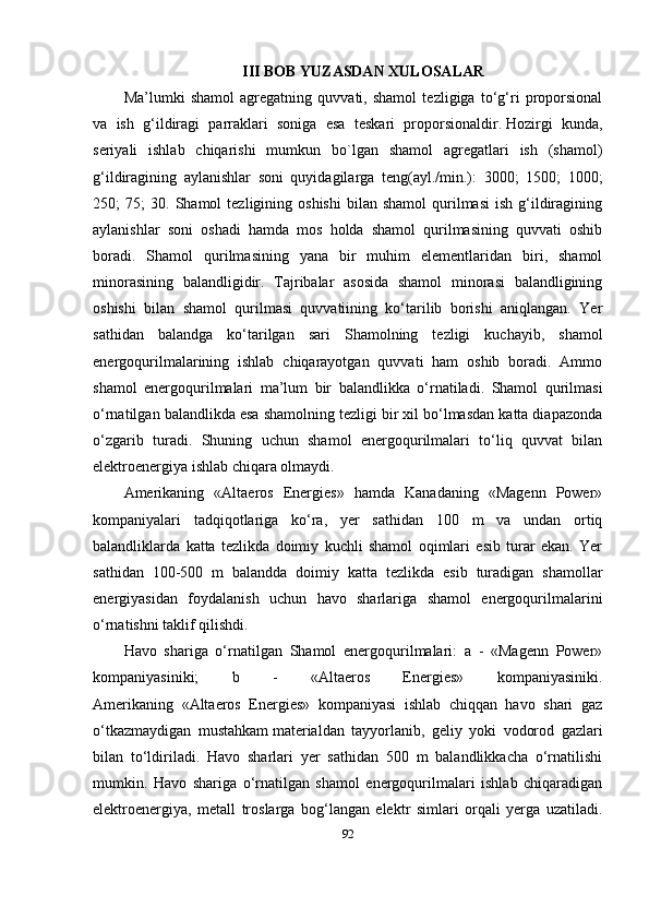 III BOB YUZASDAN XULOSALAR
Ma’lumki   shamol   agregatning   quvvati,   shamol   tezligiga   to‘g‘ri   proporsional
va   ish   g‘ildiragi   parraklari   soniga   esa   teskari   proporsionaldir.   Hozirgi   kunda ,
seriyali   ishlab   chiqarishi   mumkun   bo`lgan   shamol   agregatlari   ish   (shamol)
g‘ildiragining   aylanishlar   soni   quyidagilarga   teng(ayl./min.):   3000;   1500;   1000;
250;   75;   30.   Shamol   tezligining  oshishi  bilan  shamol   qurilmasi   ish  g‘ildiragining
aylanishlar   soni   oshadi   hamda   mos   holda   shamol   qurilmasining   quvvati   oshib
boradi.   Shamol   qurilmasining   yana   bir   muhim   elementlaridan   biri,   shamol
minorasining   balandligidir.   Tajribalar   asosida   shamol   minorasi   balandligining
oshishi   bilan   shamol   qurilmasi   quvvatiining   ko‘tarilib   borishi   aniqlangan.   Yer
sathidan   balandga   ko‘tarilgan   sari   Shamolning   tezligi   kuchayib,   shamol
energoqurilmalarining   ishlab   chiqarayotgan   quvvati   ham   oshib   boradi.   Ammo
shamol   energoqurilmalari   ma’lum   bir   balandlikka   o‘rnatiladi.   Shamol   qurilmasi
o‘rnatilgan balandlikda esa shamolning tezligi bir xil bo‘lmasdan katta diapazonda
o‘zgarib   turadi.   Shuning   uchun   shamol   energoqurilmalari   to‘liq   quvvat   bilan
elektroenergiya ishlab chiqara olmaydi.
Amerikaning   «Altaeros   Energies»   hamda   Kanadaning   «Magenn   Power»
kompaniyalari   tadqiqotlariga   ko‘ra,   yer   sathidan   100   m   va   undan   ortiq
balandliklarda   katta   tezlikda   doimiy   kuchli   shamol   oqimlari   esib   turar   ekan.   Yer
sathidan   100-500   m   balandda   doimiy   katta   tezlikda   esib   turadigan   shamollar
energiyasidan   foydalanish   uchun   havo   sharlariga   shamol   energoqurilmalarini
o‘rnatishni taklif qilishdi.
Havo   shariga   o‘rnatilgan   Shamol   energoqurilmalari:   a   -   «Magenn   Power»
kompaniyasiniki;   b   -   «Altaeros   Energies»   kompaniyasiniki.
Amerikaning   «Altaeros   Energies»   kompaniyasi   ishlab   chiqqan   havo   shari   gaz
o‘tkazmaydigan   mustahkam   materialdan   tayyorlanib ,   geliy   yoki   vodorod   gazlari
bilan   to‘ldiriladi.   Havo   sharlari   yer   sathidan   500   m   balandlikkacha   o‘rnatilishi
mumkin.   Havo   shariga   o‘rnatilgan   shamol   energoqurilmalari   ishlab   chiqaradigan
elektroenergiya,   metall   troslarga   bog‘langan   elektr   simlari   orqali   yerga   uzatiladi.
92 