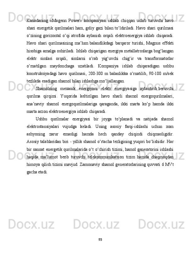 Kanadaning   «Magenn   Power»   kompaniyasi   ishlab   chiqqan   uchib   turuvchi   havo
shari energetik qurilmalari ham, geliy gazi bilan to‘ldiriladi. Havo shari qurilmasi
o‘zining   gorizontal   o‘qi   atrofida   aylanish   orqali   elektroenergiya   ishlab   chiqaradi.
Havo   shari   qurilmasining   ma’lum   balandlikdagi   barqaror   turishi ,   Magnus   effekti
hisobiga amalga oshiriladi. Ishlab chiqarigan energiya metallatroslarga bog‘langan
elektr   simlari   orqali,   simlarni   o‘rab   yig‘uvchi   chig‘ir   va   transformatorlar
o‘rnatilgan   maydonchaga   uzatiladi.   Kompaniya   ishlab   chiqaradigan   ushbu
konstruksiyadagi   havo   qurilmasi,   200-300   m   balanlikka   o‘rnatilib,   90-100   m/sek
tezlikda esadigan shamol bilan ishlashga mo‘ljallangan.
Shamolning   mexanik   energiyani   elektr   energiyasiga   aylantirib   beruvchi
qurilma   qirqimi .   Yuqorida   keltirilgan   havo   sharli   shamol   energoqurilmalari,
ana’naviy   shamol   energoqurilmalariga   qaraganda,   ikki   marta   ko‘p   hamda   ikki
marta arzon elektroenergiya ishlab chiqaradi.
Ushbu   qurilmalar   energiyasi   bir   joyga   to‘planadi   va   natijada   shamol
elektrostansiyalari   vujudga   keladi.   Uning   asosiy   farqi-ishlashi   uchun   xom
ashyoning   zarur   emasligi   hamda   hech   qanday   chiqindi   chiqmasligidir.
Asosiy talablaridan biri - yillik shamol o‘rtacha tezligining yuqori bo‘lishidir. Har
bir sanoat energetik qurilmalarida o‘t o‘chirish tizimi, hamol generatorini ishlashi
haqida   ma’lumot   berib   turuvchi   telekommunikatsion   tizim   hamda   chaqmoqdan
himoya qilish tizimi mavjud.   Zamonaviy shamol generatorlarining quvvati 6 MVt
gacha etadi.
93 