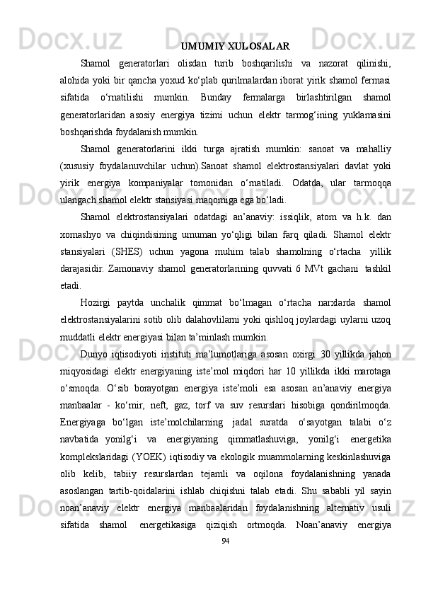 UMUMIY XULOSALAR
Shamol   generatorlari   olisdan   turib   boshqarilishi   va   nazorat   qilinishi,
alohida   yoki bir qancha yoxud ko‘plab qurilmalardan iborat  yirik shamol  fermasi
sifatida   o‘rnatilishi   mumkin.   Bunday   fermalarga   birlashtirilgan   shamol
generatorlaridan   asosiy   energiya   tizimi   uchun   elektr   tarmog‘ining   yuklamasini
boshqarishda   foydalanish mumkin.
Shamol   generatorlarini   ikki   turga   ajratish   mumkin:   sanoat   va   mahalliy
(xususiy   foydalanuvchilar   uchun).Sanoat   shamol   elektrostansiyalari   davlat   yoki
yirik   energiya   kompaniyalar   tomonidan   o‘rnatiladi.   Odatda,   ular   tarmoqqa
ulangach   shamol   elektr   stansiyasi   maqomiga   ega   bo‘ladi.
Shamol   elektrostansiyalari   odatdagi   an’anaviy:   issiqlik,   atom   va   h.k.   dan
xomashyo   va   chiqindisining   umuman   yo‘qligi   bilan   farq   qiladi.   Shamol   elektr
stansiyalari   (SHES)   uchun   yagona   muhim   talab   shamolning   o‘rtacha   yillik
darajasidir.   Zamonaviy   shamol   generatorlarining   quvvati   6   MVt   gachani   tashkil
etadi.
Hozirgi   paytda   unchalik   qimmat   bo‘lmagan   o‘rtacha   narxlarda   shamol
elektrostansiyalarini sotib olib dalahovlilarni yoki qishloq joylardagi uylarni uzoq
muddatli   elektr energiyasi   bilan   ta’minlash   mumkin.
Dunyo   iqtisodiyoti   instituti   ma’lumotlariga   asosan   oxirgi   30   yillikda   jahon
miqyosidagi   elektr   energiyaning   iste’mol   miqdori   har   10   yillikda   ikki   marotaga
o‘smoqda.   O‘sib   borayotgan   energiya   iste’moli   esa   asosan   an’anaviy   energiya
manbaalar   -   ko‘mir,   neft,   gaz,   torf   va   suv   resurslari   hisobiga   qondirilmoqda.
Energiyaga   bo‘lgan   iste’molchilarning   jadal   suratda   o‘sayotgan   talabi   o‘z
navbatida   yonilg‘i   va   energiyaning   qimmatlashuviga,   yonilg‘i   energetika
komplekslaridagi (YOEK) iqtisodiy va ekologik muammolarning keskinlashuviga
olib   kelib,   tabiiy   resurslardan   tejamli   va   oqilona   foydalanishning   yanada
asoslangan   tartib-qoidalarini   ishlab   chiqishni   talab   etadi.   Shu   sababli   yil   sayin
noan’anaviy   elektr   energiya   manbaalaridan   foydalanishning   alternativ   usuli
sifatida   shamol   energetikasiga   qiziqish   ortmoqda.   Noan’anaviy   energiya
94 