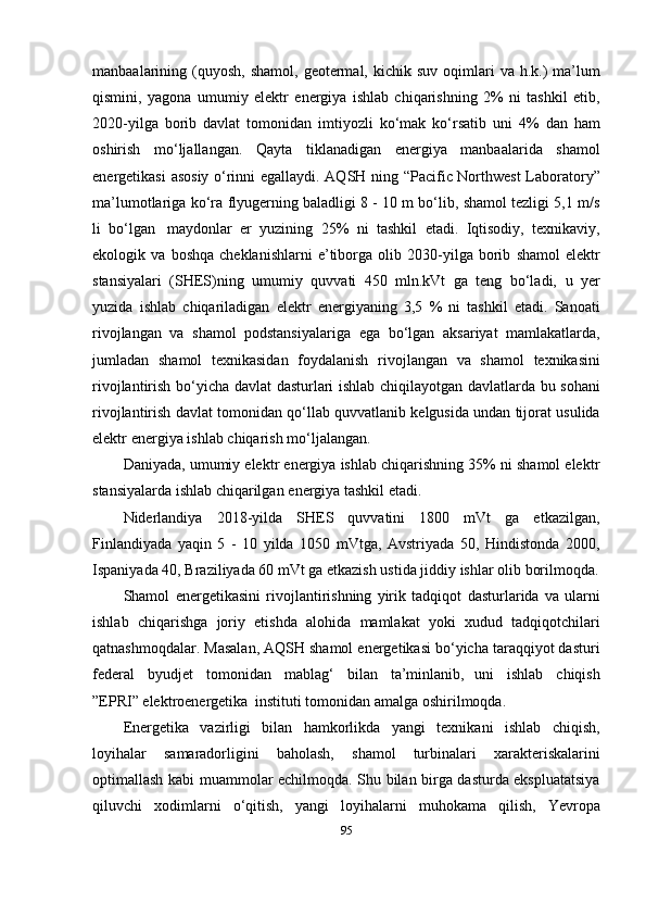 manbaalarining   (quyosh,   shamol,   geotermal,   kichik   suv   oqimlari   va   h.k.)   ma’lum
qismini,   yagona   umumiy   elektr   energiya   ishlab   chiqarishning   2%   ni   tashkil   etib,
2020-yilga   borib   davlat   tomonidan   imtiyozli   ko‘mak   ko‘rsatib   uni   4%   dan   ham
oshirish   mo‘ljallangan.   Qayta   tiklanadigan   energiya   manbaalarida   shamol
energetikasi   asosiy   o‘rinni   egallaydi.   AQSH   ning   “Pacific   Northwest   Laboratory”
ma’lumotlariga   ko‘ra   flyugerning   baladligi 8 - 10 m bo‘lib, shamol tezligi 5,1 m/s
li   bo‘lgan   maydonlar   er   yuzining   25%   ni   tashkil   etadi.   Iqtisodiy,   texnikaviy,
ekologik   va   boshqa   cheklanishlarni   e’tiborga   olib   2030-yilga   borib   shamol   elektr
stansiyalari   (SHES)ning   umumiy   quvvati   450   mln.kVt   ga   teng   bo‘ladi,   u   yer
yuzida   ishlab   chiqariladigan   elektr   energiyaning   3,5   %   ni   tashkil   etadi.   Sanoati
rivojlangan   va   shamol   podstansiyalariga   ega   bo‘lgan   aksariyat   mamlakatlarda,
jumladan   shamol   texnikasidan   foydalanish   rivojlangan   va   shamol   texnikasini
rivojlantirish   bo‘yicha   davlat   dasturlari   ishlab   chiqilayotgan   davlatlarda   bu   sohani
rivojlantirish   davlat   tomonidan   qo‘llab   quvvatlanib   kelgusida   undan   tijorat   usulida
elektr   energiya   ishlab   chiqarish   mo‘ljalangan.
Daniyada, umumiy elektr energiya ishlab chiqarishning 35% ni shamol elektr
stansiyalarda ishlab chiqarilgan   energiya tashkil etadi.
Niderlandiya   2018-yilda   SHES   quvvatini   1800   mVt   ga   etkazilgan,
Finlandiyada   yaqin   5   -   10   yilda   1050   mVtga,   Avstriyada   50,   Hindistonda   2000,
Ispaniyada 40,   Braziliyada   60   mVt   ga etkazish ustida   jiddiy   ishlar   olib   borilmoqda.
Shamol   energetikasini   rivojlantirishning   yirik   tadqiqot   dasturlarida   va   ularni
ishlab   chiqarishga   joriy   etishda   alohida   mamlakat   yoki   xudud   tadqiqotchilari
qatnashmoqdalar. Masalan, AQSH shamol energetikasi bo‘yicha taraqqiyot dasturi
federal   byudjet   tomonidan   mablag‘   bilan   ta’minlanib,   uni   ishlab   chiqish
”EPRI” elektroenergetika   instituti   tomonidan   amalga   oshirilmoqda.
Energetika   vazirligi   bilan   hamkorlikda   yangi   texnikani   ishlab   chiqish,
loyihalar   samaradorligini   baholash,   shamol   turbinalari   xarakteriskalarini
optimallash   kabi   muammolar echilmoqda. Shu bilan birga dasturda ekspluatatsiya
qiluvchi   xodimlarni   o‘qitish,   yangi   loyihalarni   muhokama   qilish,   Yevropa
95 