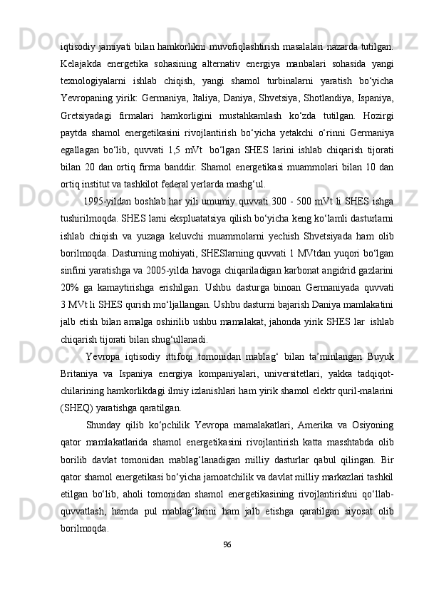 iqtisodiy   jamiyati   bilan   hamkorlikni   muvofiqlashtirish   masalalari   nazarda   tutilgan.
Kelajakda   energetika   sohasining   alternativ   energiya   manbalari   sohasida   yangi
texnologiyalarni   ishlab   chiqish,   yangi   shamol   turbinalarni   yaratish   bo‘yicha
Yevropaning   yirik:   Germaniya,   Italiya,   Daniya,   Shvetsiya,   Shotlandiya,   Ispaniya,
Gretsiyadagi   firmalari   hamkorligini   mustahkamlash   ko‘zda   tutilgan.   Hozirgi
paytda   shamol   energetikasini   rivojlantirish   bo‘yicha   yetakchi   o‘rinni   Germaniya
egallagan   bo‘lib,   quvvati   1,5   mVt   bo‘lgan   SHES   larini   ishlab   chiqarish   tijorati
bilan   20   dan   ortiq   firma   banddir.   Shamol   energetikasi   muammolari   bilan   10   dan
ortiq institut va tashkilot federal yerlarda   mashg‘ul.
1995-yildan boshlab har yili umumiy quvvati 300 - 500 mVt li SHES ishga
tushirilmoqda. SHES larni ekspluatatsiya qilish bo‘yicha keng ko‘lamli dasturlarni
ishlab   chiqish   va   yuzaga   keluvchi   muammolarni   yechish   Shvetsiyada   ham   olib
borilmoqda. Dasturning mohiyati, SHESlarning quvvati 1 MVtdan yuqori bo‘lgan
sinfini yaratishga va 2005-yilda havoga chiqariladigan karbonat angidrid gazlarini
20%   ga   kamaytirishga   erishilgan.   Ushbu   dasturga   binoan   Germaniyada   quvvati
3   MVt li SHES qurish mo‘ljallangan. Ushbu dasturni bajarish Daniya mamlakatini
jalb   etish   bilan   amalga   oshirilib   ushbu   mamalakat,   jahonda   yirik   SHES   lar   ishlab
chiqarish   tijorati   bilan   shug‘ullanadi.
Yevropa   iqtisodiy   ittifoqi   tomonidan   mablag‘   bilan   ta’minlangan   Buyuk
Britaniya   va   Ispaniya   energiya   kompaniyalari,   universitetlari,   yakka   tadqiqot-
chilarining hamkorlikdagi ilmiy izlanishlari ham yirik shamol elektr quril-malarini
(SHEQ)   yaratishga qaratilgan.
Shunday   qilib   ko‘pchilik   Yevropa   mamalakatlari,   Amerika   va   Osiyoning
qator   mamlakatlarida   shamol   energetikasini   rivojlantirish   katta   masshtabda   olib
borilib   davlat   tomonidan   mablag‘lanadigan   milliy   dasturlar   qabul   qilingan.   Bir
qator shamol   energetikasi bo‘yicha jamoatchilik va davlat milliy markazlari tashkil
etilgan   bo‘lib,   aholi   tomonidan   shamol   energetikasining   rivojlantirishni   qo‘llab-
quvvatlash,   hamda   pul   mablag‘larini   ham   jalb   etishga   qaratilgan   siyosat   olib
borilmoqda.
96 