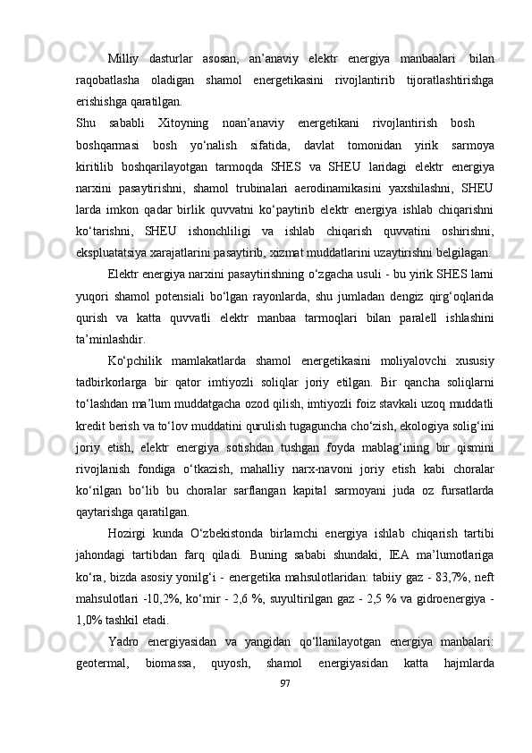 Milliy   dasturlar   asosan,   an’anaviy   elektr   energiya   manbaalari   bilan
raqobatlasha   oladigan   shamol   energetikasini   rivojlantirib   tijoratlashtirishga
erishishga   qaratilgan.
Shu sababli Xitoyning noan’anaviy energetikani rivojlantirish bosh
boshqarmasi   bosh   yo‘nalish   sifatida,   davlat   tomonidan   yirik   sarmoya
kiritilib   boshqarilayotgan   tarmoqda   SHES   va   SHEU   laridagi   elektr   energiya
narxini   pasaytirishni,   shamol   trubinalari   aerodinamikasini   yaxshilashni,   SHEU
larda   imkon   qadar   birlik   quvvatni   ko‘paytirib   elektr   energiya   ishlab   chiqarishni
ko‘tarishni,   SHEU   ishonchliligi   va   ishlab   chiqarish   quvvatini   oshirishni,
ekspluatatsiya   xarajatlarini   pasaytirib,   xizmat   muddatlarini   uzaytirishni belgilagan.
Elektr energiya narxini pasaytirishning o‘zgacha usuli - bu yirik SHES larni
yuqori   shamol   potensiali   bo‘lgan   rayonlarda,   shu   jumladan   dengiz   qirg‘oqlarida
qurish   va   katta   quvvatli   elektr   manbaa   tarmoqlari   bilan   paralell   ishlashini
ta’minlashdir.
Ko‘pchilik   mamlakatlarda   shamol   energetikasini   moliyalovchi   xususiy
tadbirkorlarga   bir   qator   imtiyozli   soliqlar   joriy   etilgan.   Bir   qancha   soliqlarni
to‘lashdan ma’lum muddatgacha ozod qilish, imtiyozli foiz stavkali uzoq muddatli
kredit berish va to‘lov muddatini   qurulish tugaguncha cho‘zish, ekologiya solig‘ini
joriy   etish,   elektr   energiya   sotishdan   tushgan   foyda   mablag‘ining   bir   qismini
rivojlanish   fondiga   o‘tkazish,   mahalliy   narx-navoni   joriy   etish   kabi   choralar
ko‘rilgan   bo‘lib   bu   choralar   sarflangan   kapital   sarmoyani   juda   oz   fursatlarda
qaytarishga   qaratilgan.
Hozirgi   kunda   O‘zbekistonda   birlamchi   energiya   ishlab   chiqarish   tartibi
jahondagi   tartibdan   farq   qiladi.   Buning   sababi   shundaki,   IEA   ma’lumotlariga
ko‘ra,   bizda   asosiy   yonilg‘i   -   energetika   mahsulotlaridan:   tabiiy   gaz   -   83,7%,   neft
mahsulotlari -10,2%, ko‘mir - 2,6 %,   suyultirilgan gaz - 2,5 %   va gidroenergiya -
1,0%   tashkil etadi.
Yadro   energiyasidan   va   yangidan   qo‘llanilayotgan   energiya   manbalari:
geotermal,   biomassa,   quyosh,   shamol   energiyasidan   katta   hajmlarda
97 