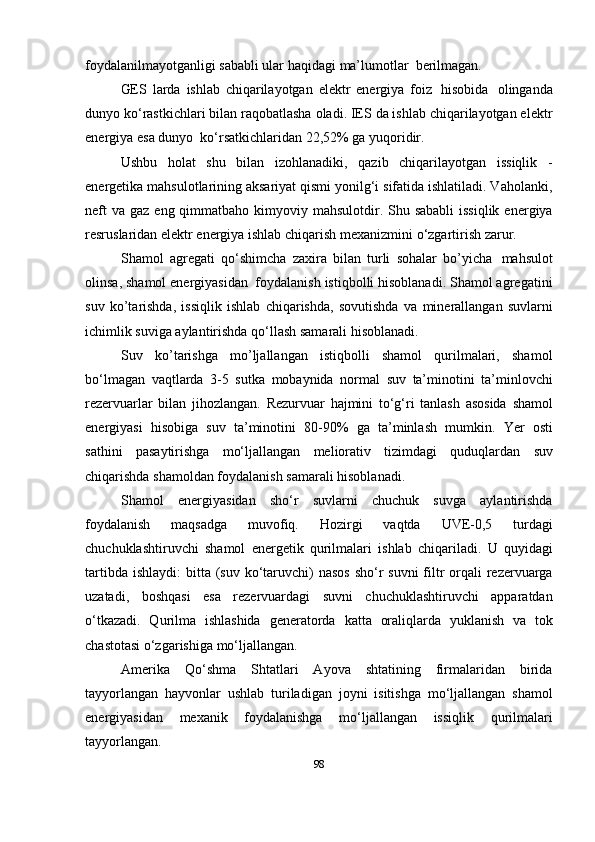 foydalanilmayotganligi sababli ular   haqidagi   ma’lumotlar   berilmagan.
GES   larda   ishlab   chiqarilayotgan   elektr   energiya   foiz   hisobida   olinganda
dunyo ko‘rastkichlari bilan raqobatlasha oladi. IES da ishlab chiqarilayotgan elektr
energiya   esa   dunyo   ko‘rsatkichlaridan   22,52%   ga   yuqoridir.
Ushbu   holat   shu   bilan   izohlanadiki,   qazib   chiqarilayotgan   issiqlik   -
energetika   mahsulotlarining aksariyat qismi yonilg‘i sifatida ishlatiladi. Vaholanki,
neft  va  gaz   eng qimmatbaho kimyoviy mahsulotdir. Shu sababli  issiqlik  energiya
resruslaridan   elektr   energiya   ishlab   chiqarish   mexanizmini   o‘zgartirish   zarur.
Shamol   agregati   qo‘shimcha   zaxira   bilan   turli   sohalar   bo’yicha   mahsulot
olinsa, shamol energiyasidan   foydalanish istiqbolli hisoblanadi. Shamol agregatini
suv   ko’tarishda,   issiqlik   ishlab   chiqarishda,   sovutishda   va   minerallangan   suvlarni
ichimlik   suviga   aylantirishda   qo‘llash samarali hisoblanadi.
Suv   ko’tarishga   mo’ljallangan   istiqbolli   shamol   qurilmalari,   shamol
bo‘lmagan   vaqtlarda   3-5   sutka   mobaynida   normal   suv   ta’minotini   ta’minlovchi
rezervuarlar   bilan   jihozlangan.   Rezurvuar   hajmini   to‘g‘ri   tanlash   asosida   shamol
energiyasi   hisobiga   suv   ta’minotini   80-90%   ga   ta’minlash   mumkin.   Yer   osti
sathini   pasaytirishga   mo‘ljallangan   meliorativ   tizimdagi   quduqlardan   suv
chiqarishda   shamoldan foydalanish   samarali   hisoblanadi.
Shamol   energiyasidan   sho‘r   suvlarni   chuchuk   suvga   aylantirishda
foydalanish   maqsadga   muvofiq.   Hozirgi   vaqtda   UVE-0,5   turdagi
chuchuklashtiruvchi   shamol   energetik   qurilmalari   ishlab   chiqariladi.   U   quyidagi
tartibda   ishlaydi:   bitta   (suv   ko‘taruvchi)   nasos   sho‘r   suvni   filtr   orqali   rezervuarga
uzatadi,   boshqasi   esa   rezervuardagi   suvni   chuchuklashtiruvchi   apparatdan
o‘tkazadi.   Qurilma   ishlashida   generatorda   katta   oraliqlarda   yuklanish   va   tok
chastotasi   o‘zgarishiga   mo‘ljallangan.
Amerika   Qo‘shma   Shtatlari   Ayova   shtatining   firmalaridan   birida
tayyorlangan   hayvonlar   ushlab   turiladigan   joyni   isitishga   mo‘ljallangan   shamol
energiyasidan   mexanik   foydalanishga   mo‘ljallangan   issiqlik   qurilmalari
tayyorlangan.
98 