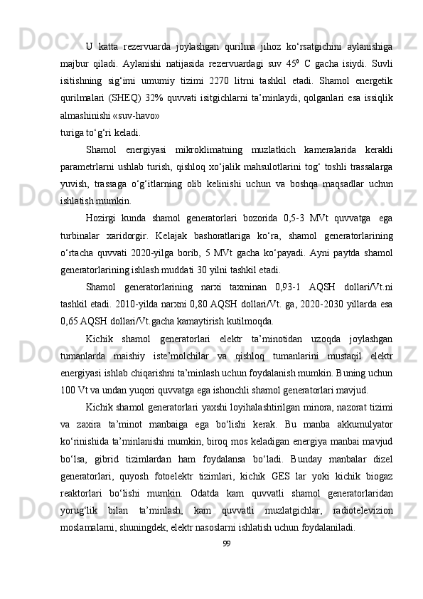 U   katta   rezervuarda   joylashgan   qurilma   jihoz   ko‘rsatgichini   aylanishiga
majbur   qiladi.   Aylanishi   natijasida   rezervuardagi   suv   45 0
  C   gacha   isiydi.   Suvli
isitishning   sig‘imi   umumiy   tizimi   2270   litrni   tashkil   etadi.   Shamol   energetik
qurilmalari   (SHEQ)   32%   quvvati   isitgichlarni   ta’minlaydi,   qolganlari   esa   issiqlik
almashinishi «suv-havo»
turiga   to‘g‘ri   keladi.
Shamol   energiyasi   mikroklimatning   muzlatkich   kameralarida   kerakli
parametrlarni   ushlab   turish,   qishloq   xo‘jalik   mahsulotlarini   tog‘   toshli   trassalarga
yuvish,   trassaga   o‘g‘itlarning   olib   kelinishi   uchun   va   boshqa   maqsadlar   uchun
ishlatish mumkin.
Hozirgi   kunda   shamol   generatorlari   bozorida   0,5-3   MVt   quvvatga   ega
turbinalar   xaridorgir.   Kelajak   bashoratlariga   ko‘ra,   shamol   generatorlarining
o‘rtacha   quvvati   2020-yilga   borib,   5   MVt   gacha   ko‘payadi.   Ayni   paytda   shamol
generatorlarining   ishlash muddati   30   yilni   tashkil etadi.
Shamol   generatorlarining   narxi   taxminan   0,93-1   AQSH   dollari/Vt.ni
tashkil etadi.   2010-yilda   narxni   0,80   AQSH   dollari/Vt.   ga,   2020-2030   yillarda   esa
0,65   AQSH   dollari/Vt.gacha   kamaytirish   kutilmoqda.
Kichik   shamol   generatorlari   elektr   ta’minotidan   uzoqda   joylashgan
tumanlarda   maishiy   iste’molchilar   va   qishloq   tumanlarini   mustaqil   elektr
energiyasi   ishlab   chiqarishni ta’minlash uchun foydalanish mumkin. Buning uchun
100 Vt va undan   yuqori   quvvatga   ega   ishonchli shamol   generatorlari   mavjud.
Kichik shamol generatorlari yaxshi loyihalashtirilgan minora, nazorat tizimi
va   zaxira   ta’minot   manbaiga   ega   bo‘lishi   kerak.   Bu   manba   akkumulyator
ko‘rinishida   ta’minlanishi mumkin, biroq mos keladigan energiya manbai mavjud
bo‘lsa,   gibrid   tizimlardan   ham   foydalansa   bo‘ladi.   Bunday   manbalar   dizel
generatorlari,   quyosh   fotoelektr   tizimlari,   kichik   GES   lar   yoki   kichik   biogaz
reaktorlari   bo‘lishi   mumkin.   Odatda   kam   quvvatli   shamol   generatorlaridan
yorug‘lik   bilan   ta’minlash,   kam   quvvatli   muzlatgichlar,   radiotelevizion
moslamalarni, shuningdek, elektr nasoslarni   ishlatish   uchun   foydalaniladi.
99 