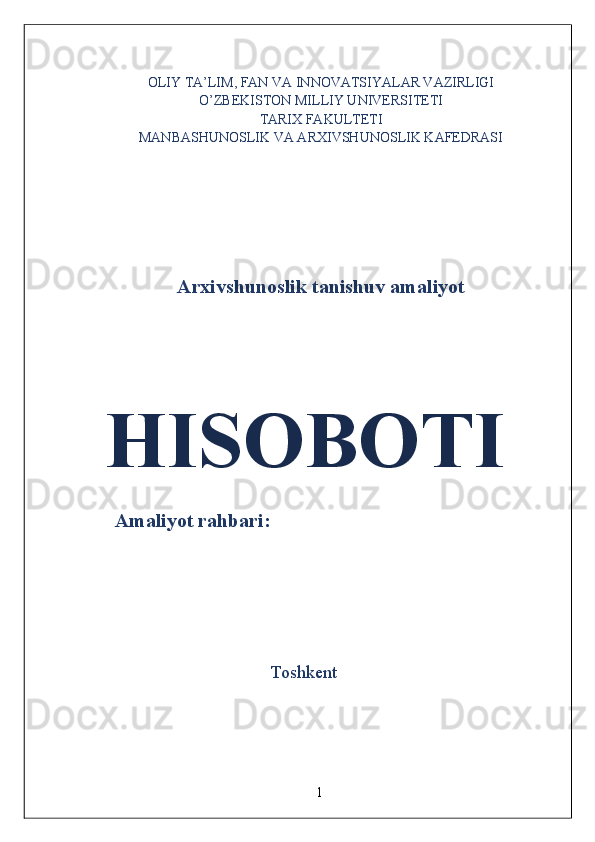 OLIY TA’LIM, FAN VA INNOVATSIYALAR VAZIRLIGI
O’ZBEKISTON MILLIY UNIVERSITETI
TARIX FAKULTETI
MANBASHUNOSLIK VA ARXIVSHUNOSLIK KAFEDRASI
 
 
 
 
 
 
Arxivshunoslik tanishuv amaliyot
 
 
 HISOBOTI  
 
      Amaliyot rahbari:  
 
 
   
  Toshkent 
 
1  
  