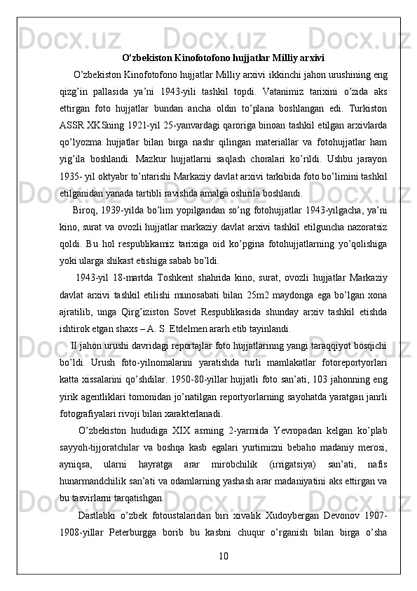 O’zbekiston Kinofotofono hujjatlar Milliy arxivi 
     O’zbekiston Kinofotofono hujjatlar Milliy arxivi   ikkinchi jahon urushining eng
qizg’in   pallasida   ya’ni   1943-yili   tashkil   topdi.   Vatanimiz   tarixini   o’zida   aks
ettirgan   foto   hujjatlar   bundan   ancha   oldin   to’plana   boshlangan   edi.   Turkiston
ASSR XKSning 1921-yil 25-yanvardagi qaroriga binoan tashkil etilgan arxivlarda
qo’lyozma   hujjatlar   bilan   birga   nashr   qilingan   materiallar   va   fotohujjatlar   ham
yig’ila   boshlandi.   Mazkur   hujjatlarni   saqlash   choralari   ko’rildi.   Ushbu   jarayon
1935- yil oktyabr to’ntarishi Markaziy davlat arxivi tarkibida foto bo’limini tashkil
etilganidan yanada tartibli ravishda amalga oshirila boshlandi. 
       Biroq, 1939-yilda bo’lim yopilgandan so’ng fotohujjatlar  1943-yilgacha, ya’ni
kino, surat va ovozli hujjatlar markaziy davlat arxivi tashkil etilguncha nazoratsiz
qoldi.   Bu   hol   respublikamiz   tarixiga   oid   ko’pgina   fotohujjatlarning   yo’qolishiga
yoki ularga shikast etishiga sabab bo’ldi. 
        1943-yil   18-martda   Toshkent   shahrida   kino,   surat,   ovozli   hujjatlar   Markaziy
davlat   arxivi   tashkil   etilishi   munosabati   bilan   25m2   maydonga   ega   bo’lgan   xona
ajratilib,   unga   Qirg’iziston   Sovet   Respublikasida   shunday   arxiv   tashkil   etishda
ishtirok etgan shaxs – A. S. Etdelmen ararh etib tayinlandi. 
    II jahon urushi davridagi reportajlar foto hujjatlarinng yangi taraqqiyot bosqichi
bo’ldi.   Urush   foto-yilnomalarini   yaratishda   turli   mamlakatlar   fotoreportyorlari
katta xissalarini  qo’shdilar. 1950-80-yillar hujjatli foto san’ati, 103 jahonning eng
yirik agentliklari tomonidan jo’natilgan reportyorlarning sayohatda yaratgan janrli
fotografiyalari rivoji bilan xarakterlanadi. 
        O’zbekiston   hududiga   XIX   asrning   2-yarmida   Yevropadan   kelgan   ko’plab
sayyoh-tijjoratchilar   va   boshqa   kasb   egalari   yurtimizni   bebaho   madaniy   merosi,
ayniqsa,   ularni   hayratga   arar   mirobchilik   (irrigatsiya)   san’ati,   nafis
hunarmandchilik san’ati va odamlarning yashash arar madaniyatini aks ettirgan va
bu tasvirlarni tarqatishgan. 
        Dastlabki   o’zbek   fotoustalaridan   biri   xivalik   Xudoybergan   Devonov   1907-
1908-yillar   Peterburgga   borib   bu   kasbni   chuqur   o’rganish   bilan   birga   o’sha
10  
  