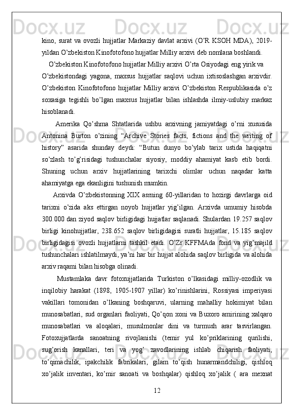 kino,   surat   va   ovozli   hujjatlar   Markaziy   davlat   arxivi   (O’R   KSOH   MDA),   2019-
yildan O’zbekiston Kinofotofono hujjatlar Milliy arxivi deb nomlana boshlandi. 
    O’zbekiston Kinofotofono hujjatlar Milliy arxivi O’rta Osiyodagi eng yirik va 
O’zbekistondagi   yagona,   maxsus   hujjatlar   saqlovi   uchun   ixtisoslashgan   arxivdir.
O’zbekiston   Kinofotofono   hujjatlar   Milliy   arxivi   O’zbekiston   Respublikasida   o’z
soxasiga   tegishli   bo’lgan   maxsus   hujjatlar   bilan   ishlashda   ilmiy-uslubiy   markaz
hisoblanadi. 
        Amerika   Qo’shma   Shtatlarida   ushbu   arxivning   jamiyatdagi   o’rni   xususida
Antonina   Burton   o’zining   “Archive   Stories   facts,   fictions   and   the   writing   of
history”   asarida   shunday   deydi:   “Butun   dunyo   bo’ylab   tarix   ustida   haqiqatni
so’zlash   to’g’risidagi   tushunchalar   siyosiy,   moddiy   ahamiyat   kasb   etib   bordi.
Shuning   uchun   arxiv   hujjatlarining   tarixchi   olimlar   uchun   naqadar   katta
ahamiyatga ega ekanligini tushunish mumkin. 
        Arxivda   O’zbekistonning   XIX   asrning   60-yillaridan   to   hozirgi   davrlarga   oid
tarixni   o’zida   aks   ettirgan   noyob   hujjatlar   yig’ilgan.   Arxivda   umumiy   hisobda
300.000 dan ziyod saqlov birligidagi hujjatlar saqlanadi. Shulardan 19.257 saqlov
birligi   kinohujjatlar,   238.652   saqlov   birligidagisi   suratli   hujjatlar,   15.185   saqlov
birligidagisi   ovozli   hujjatlarni   tashkil   etadi.   O’Zr   KFFMAda   fond   va   yig’majild
tushunchalari ishlatilmaydi, ya’ni har bir hujjat alohida saqlov birligida va alohida
arxiv raqami bilan hisobga olinadi. 
        Mustamlaka   davr   fotoxujjatlarida   Turkiston   o’lkasidagi   milliy-ozodlik   va
inqilobiy   harakat   (1898,   1905-1907   yillar)   ko’rinishlarini,   Rossiyasi   imperiyasi
vakillari   tomonidan   o’lkaning   boshqaruvi,   ularning   mahalliy   hokimiyat   bilan
munosabatlari,   sud   organlari   faoliyati,   Qo’qon   xoni   va   Buxoro   amirining   xalqaro
munosabatlari   va   aloqalari,   musulmonlar   dini   va   turmush   arar   tasvirlangan.
Fotoxujjatlarda   sanoatning   rivojlanishi   (temir   yul   ko’priklarining   qurilishi,
sug’orish   kanallari,   teri   va   yog’   zavodlarining   ishlab   chiqarish   faoliyati,
to’qimachilik,   ipakchilik   fabrikalari,   gilam   to’qish   hunarmandchiligi,   qishloq
xo’jalik   inventari,   ko’mir   sanoati   va   boshqalar)   qishloq   xo’jalik   (   ara   mexnat
12  
  