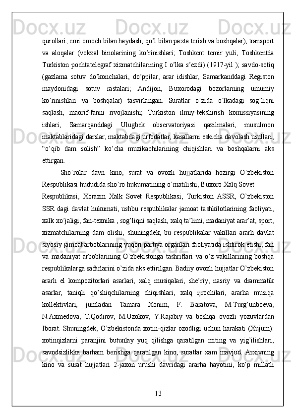 qurollari, erni omoch bilan haydash, qo’l bilan paxta terish va boshqalar), transport
va   aloqalar   (vokzal   binolarining   ko’rinishlari;   Toshkent   temir   yuli,   Toshkentda
Turkiston pochtatelegraf xizmatchilarining I o’lka s’ezdi) (1917-yil ); savdo-sotiq
(gazlama   sotuv   do’konchalari,   do’ppilar,   arar   idishlar,   Samarkanddagi   Registon
maydonidagi   sotuv   rastalari;   Andijon,   Buxorodagi   bozorlarning   umumiy
ko’rinishlari   va   boshqalar)   tasvirlangan.   Suratlar   o’zida   o’lkadagi   sog’liqni
saqlash,   maorif-fanni   rivojlanishi;   Turkiston   ilmiy-tekshirish   komissiyasining
ishlari,   Samarqanddagi   Ulugbek   observatoriyasi   qazilmalari,   musulmon
maktablaridagi darslar, maktabdagi urfodatlar, kasallarni eskicha davolash usullari,
“o’qib   dam   solish”   ko’cha   muzikachilarining   chiqishlari   va   boshqalarni   aks
ettirgan. 
        Sho’rolar   davri   kino,   surat   va   ovozli   hujjatlarida   hozirgi   O’zbekiston
Respublikasi hududida sho’ro hukumatining o’rnatilishi, Buxoro Xalq Sovet 
Respublikasi,   Xorazm   Xalk   Sovet   Respublikasi,   Turkiston   ASSR,   O’zbekiston
SSR   dagi   davlat   hukumati,   ushbu   respublikalar   jamoat   tashkilotlarining   faoliyati,
xalk xo’jaligi, fan-texnika , sog’liqni saqlash, xalq ta’limi, madaniyat arar’at, sport,
xizmatchilarning   dam   olishi,   shuningdek,   bu   respublikalar   vakillari   ararh   davlat
siyosiy jamoat arboblarining yuqori partiya organlari faoliyatida ishtirok etishi, fan
va   madaniyat   arboblarining   O’zbekistonga   tashriflari   va   o’z   vakillarining   boshqa
respublikalarga safarlarini o’zida aks ettirilgan. Badiiy ovozli hujjatlar O’zbekiston
ararh   el   kompozitorlari   asarlari,   xalq   musiqalari,   she’riy,   nasriy   va   drammatik
asarlar,   taniqli   qo’shiqchilarning   chiqishlari,   xalq   ijrochilari,   ararha   musiqa
kollektivlari,   jumladan   Tamara   Xonim,   F.   Baratova,   M.Turg’unboeva,
N.Axmedova,   T.Qodirov,   M.Uzokov,   Y.Rajabiy   va   boshqa   ovozli   yozuvlardan
Iborat.   Shuningdek,   O’zbekistonda   xotin-qizlar   ozodligi   uchun   harakati   (Xujum):
xotinqizlarni   paranjini   butunlay   yuq   qilishga   qaratilgan   miting   va   yig’ilishlari,
savodsizlikka   barham   berishga   qaratilgan   kino,   suratlar   xam   mavjud.   Arxivning
kino   va   surat   hujjatlari   2-jaxon   urushi   davridagi   ararha   hayotini,   ko’p   millatli
13