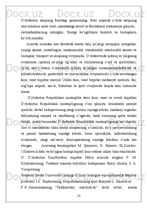 O’zbekiston   xalqining   frontdagi   qaxramonligi,   front   orqasida   o’zbek   xalqining
etim bolalarni asrab olish, mamlakatga zavod va fabrikalarni evakuatsiya qilinishi, 
mexnatkashlarning   mitinglari,   frontga   ko’ngillilarni   kuzatish   va   boshqalarni
ko’rish mumkin . 
        Arxivda   urushdan   arar   davrlarda   ararha   xalq   xo’jaligi   tarmoqlari   energetika,
yoqilgi  sanoati,  metallurgiya, mashinasozlik,  stanoksozlik,   asbobsozlik  sanoati  va
boshqalar, transport va aloqaning rivojlanishi; O’zbekistonda qishloq xo’jaligining
rivojlanishi   (qishloq   xo’jaligi   ilg’orlari   va   ishchilarining   s’ezd   va   quriltoylari),
qo’riq   arar’z   erlarni   o’zlashtirish   qishloq   xo’jaligini   mexanizatsiyalashtirish   va
kollektivlashtirish, paxtachilik va chorvachilikni rivojlantirish) o’zida tasvirlangan
kino,   surat   hujjatlar   mavjud.   Ushbu   kino,   surat   hujjatlar   madaniyat   qurilishi,   fan,
sog’liqni   saqlash,   san’at,   fizkultura   va   sport   rivojlanishi   haqida   ham   tushuncha
beradi. 
        O’zbekiston   Respublikasi   mustaqillik   davri   kino,   surat   va   ovozli   hujjatlari
O’zbekiston   Respublikasi   mustaqilligining   e’lon   qilinishi,   demokratik   jamiyat
qurilishi, davlat boshqaruvining yangi tizimini vujudga kelishi, markaziy organlari
faoliyatining   maqsad   va   vazifalaring   o’zgarishi,   bank   tizimining   qayta   tashkil
etilishi,   jaxon   tomonidan   O’zbekiston   Respublikasi   mustaqilligining   tan   olinishi,
chet   el   mamlakatlari   bilan   ararha   aloqalarning   o’rnatilishi,   ko’p   partiyaviylikning
va   jamoat   harakatining   vujudga   kelishi,   bozor   iqtisodiyoti,   tadbirkorlikning
rivojlanishi,   yangi   ma’naviy   dunyoqarashning   vujudga   kelishini   o’zida   aks
ettirgan.           Arxivning   kinohujjatlari   M.   Qayumov,   D.   Salimov,   Sh.Zoxidov,
I.Gibalevich kabi va ko’pgina boshqa hujjatli kino ustalari ishlari bilan tanishtiradi.
O’   O’zbekiston   Kinofotofono   hujjatlar   Milliy   arxivida   irrigator   P.   M.
Kildyushovning,   Toshkent   tramvay-trolleybus   boshqarmasi   faxriy   ishchisi   S.   A.
Yusupovning, 
Toshkent  Davlat  Universiteti (hozirgi O’Zmu) biologiya-tuproqshunoslik fakulteti
professori I.A.  Raykovaning, Respublikamizning sport faxriylari L. Ivanova va 
F. R. Semerninlarning,  “Tashkentskie  malchish-ki”  kitob  avtori,  ararha 
14  
  