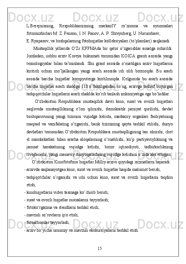 L.Berejnixning,   Respublikamizning   markazIY   ro’znoma   va   oynomalari
fotomuxbirlari M. Z. Penson, I. N. Panov, A. P. Shteynberg, U. Nurumbaev, 
E. Ryapasov, va boshqalarning fotohujjatlar kolleksiyalari (to’plamlari) saqlanadi. 
        Mustaqillik   yillarida   O’Zr   KFFMAda   bir   qator   o’zgarishlar   amalga   oshirildi.
Jumladan,   ushbu   arxiv  Koreya   hukumati   tomonidan  KOICA   granti   asosida   yangi
texnologiyalar   bilan   ta’minlandi.   Shu   grant   asosida   o’rnatilgan   arxiv   hujjatlarini
kiritish   uchun   mo’ljallangan   yangi   ararh   asosida   ish   olib   bormoqda.   Bu   ararh
asosida   barcha   hujjatlar   kompyuterga   kiritilmoqda.   Kelgusida   bu   ararh   asosida
barcha hujjatlar  ararh shaklga 110 o’tkazilgandan so’ng, arxivga tashrif  buyurgan
tadqiqotchilar hujjatlarni ararh shaklda ko’rib tanlash imkoniyatiga ega bo’ladilar. 
        O’zbekiston   Respublikasi   mustaqillik   davri   kino,   surat   va   ovozli   hujjatlari
saqlovida   mustaqillikning   e’lon   qilinishi,   demokratik   jamiyat   qurilishi,   davlat
boshqaruvining   yangi   tizimini   vujudga   kelishi,   markaziy   organlari   faoliyatining
maqsad   va   vazifalaring   o’zgarishi,   bank   tizimining   qayta   tashkil   etilishi,   dunyo
davlatlari   tomonidan   O’zbekiston   Respublikasi   mustaqilligining   tan   olinishi,   chet
el   mamlakatlari   bilan   ararha   aloqalarning   o’rnatilishi,   ko’p   partiyaviylikning   va
jamoat   harakatining   vujudga   kelishi,   bozor   iqtisodiyoti,   tadbirkorlikning
rivojlanishi, yangi manaviy dunyoqarashning vujudga kelishini o’zida aks ettirgan. 
     O’zbekiston Kinofotofono hujjatlar Milliy arxivi quyidagi xizmatlarni bajaradi: 
- arxivda saqlanayotgan kino, surat va ovozli hujjatlar haqida malumot berish; 
- tadqiqotchilar   o’rganishi   va   ishi   uchun   kino,   surat   va   ovozli   hujjatlarni   taqdim
etish; 
- kinohujjatlarni video tasmaga ko’chirib berish; 
- surat va ovozli hujjatlar nusxalarini tayyorlash; 
- fotoko’rgazma va stendlarni tashkil etish; 
- mavzuli so’rovlarni ijro etish; 
- fotoalbomlar tayyorlash; 
- arxiv bo’yicha umumiy va mavzuli ekskursiyalarni tashkil etish. 
15
