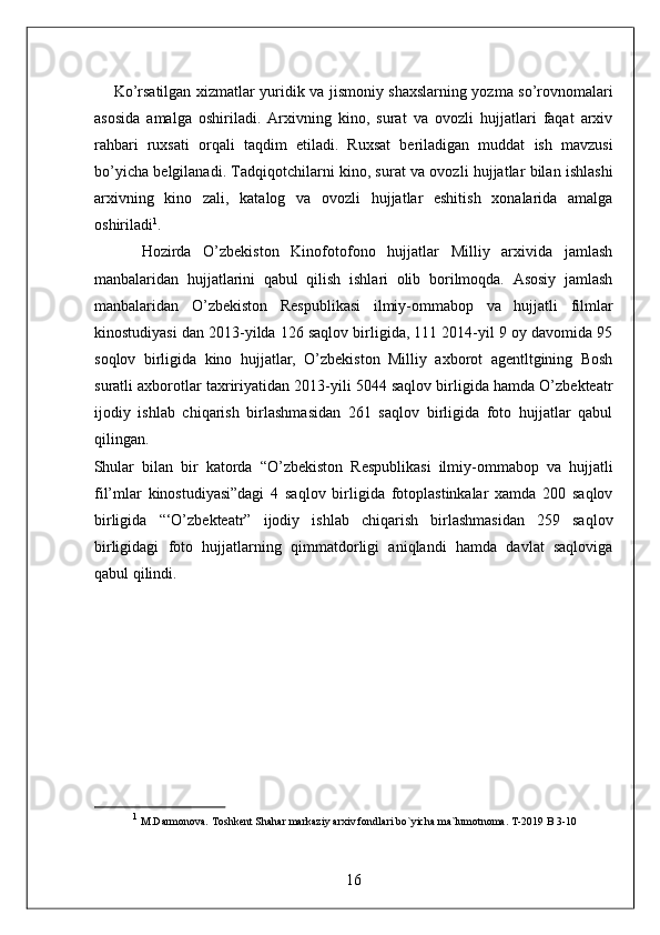        Ko’rsatilgan xizmatlar yuridik va jismoniy shaxslarning yozma so’rovnomalari
asosida   amalga   oshiriladi.   Arxivning   kino,   surat   va   ovozli   hujjatlari   faqat   arxiv
rahbari   ruxsati   orqali   taqdim   etiladi.   Ruxsat   beriladigan   muddat   ish   mavzusi
bo’yicha belgilanadi. Tadqiqotchilarni kino, surat va ovozli hujjatlar bilan ishlashi
arxivning   kino   zali,   katalog   va   ovozli   hujjatlar   eshitish   xonalarida   amalga
oshiriladi 1
. 
        Hozirda   O’zbekiston   Kinofotofono   hujjatlar   Milliy   arxivida   jamlash
manbalaridan   hujjatlarini   qabul   qilish   ishlari   olib   borilmoqda.   Asosiy   jamlash
manbalaridan   O’zbekiston   Respublikasi   ilmiy-ommabop   va   hujjatli   filmlar
kinostudiyasi dan 2013-yilda 126 saqlov birligida, 111 2014-yil 9 oy davomida 95
soqlov   birligida   kino   hujjatlar,   O’zbekiston   Milliy   axborot   agentltgining   Bosh
suratli axborotlar taxririyatidan 2013-yili 5044 saqlov birligida hamda O’zbekteatr
ijodiy   ishlab   chiqarish   birlashmasidan   261   saqlov   birligida   foto   hujjatlar   qabul
qilingan. 
Shular   bilan   bir   katorda   “O’zbekiston   Respublikasi   ilmiy-ommabop   va   hujjatli
fil’mlar   kinostudiyasi”dagi   4   saqlov   birligida   fotoplastinkalar   xamda   200   saqlov
birligida   “‘O’zbekteatr”   ijodiy   ishlab   chiqarish   birlashmasidan   259   saqlov
birligidagi   foto   hujjatlarning   qimmatdorligi   aniqlandi   hamda   davlat   saqloviga
qabul qilindi. 
 
 
 
 
1
 M.Darmonova. Toshkent Shahar markaziy arxiv fondlari bo`yicha ma`lumotnoma. T-2019 B 3-10 
16  
  