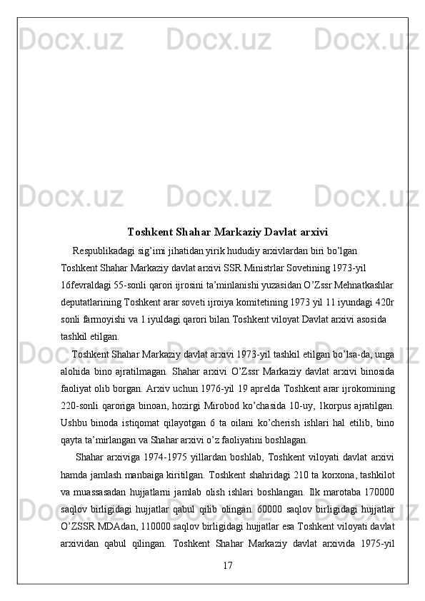  
Toshkent Shahar Markaziy Davlat arxivi 
     Respublikadagi sig’imi jihatidan yirik hududiy arxivlardan biri bo’lgan 
Toshkent Shahar Markaziy davlat arxivi SSR Ministrlar Sovetining 1973-yil 
16fevraldagi 55-sonli qarori ijrosini ta’minlanishi yuzasidan O’Zssr Mehnatkashlar 
deputatlarining Toshkent arar soveti ijroiya komitetining 1973 yil 11 iyundagi 420r 
sonli farmoyishi va 1 iyuldagi qarori bilan Toshkent viloyat Davlat arxivi asosida 
tashkil etilgan. 
     Toshkent Shahar Markaziy davlat arxivi 1973-yil tashkil etilgan bo’lsa-da, unga
alohida   bino   ajratilmagan.   Shahar   arxivi   O’Zssr   Markaziy   davlat   arxivi   binosida
faoliyat olib borgan. Arxiv uchun 1976-yil 19 aprelda Toshkent arar ijrokomining
220-sonli   qaroriga  binoan,  hozirgi   Mirobod  ko’chasida  10-uy,  1korpus   ajratilgan.
Ushbu   binoda   istiqomat   qilayotgan   6   ta   oilani   ko’cherish   ishlari   hal   etilib,   bino
qayta ta’mirlangan va Shahar arxivi o’z faoliyatini boshlagan. 
        Shahar   arxiviga   1974-1975   yillardan   boshlab,   Toshkent   viloyati   davlat   arxivi
hamda jamlash manbaiga kiritilgan. Toshkent shahridagi 210 ta korxona, tashkilot
va   muassasadan   hujjatlarni   jamlab   olish   ishlari   boshlangan.   Ilk   marotaba   170000
saqlov   birligidagi   hujjatlar   qabul   qilib   olingan.   60000   saqlov   birligidagi   hujjatlar
O’ZSSR MDAdan, 110000 saqlov birligidagi hujjatlar esa Toshkent viloyati davlat
arxividan   qabul   qilingan.   Toshkent   Shahar   Markaziy   davlat   arxivida   1975-yil
17  
  