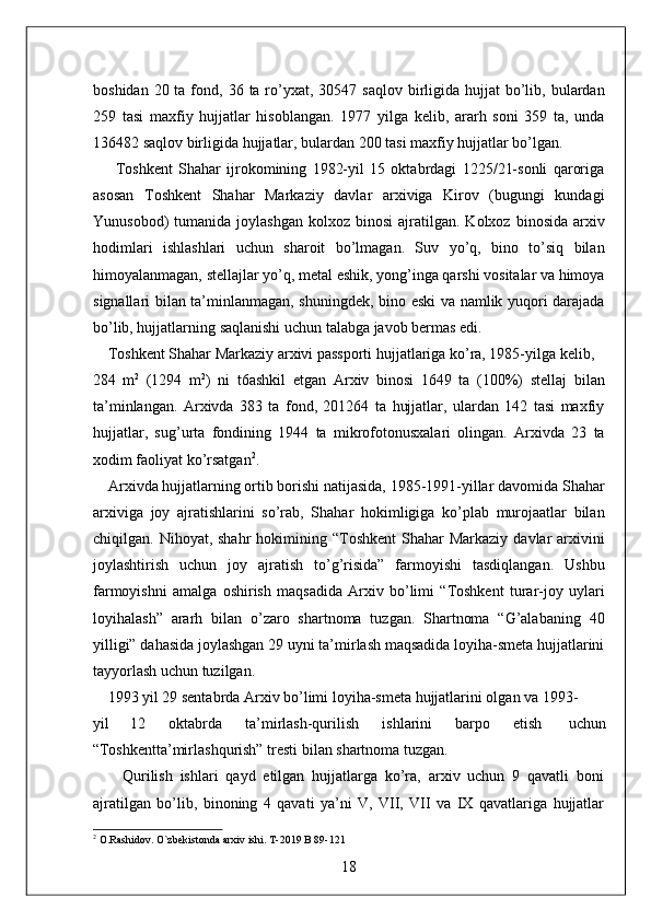 boshidan  20 ta  fond, 36  ta ro’yxat,  30547 saqlov  birligida hujjat   bo’lib,  bulardan
259   tasi   maxfiy   hujjatlar   hisoblangan.   1977   yilga   kelib,   ararh   soni   359   ta,   unda
136482 saqlov birligida hujjatlar, bulardan 200 tasi maxfiy hujjatlar bo’lgan. 
        Toshkent   Shahar   ijrokomining   1982-yil   15   oktabrdagi   1225/21-sonli   qaroriga
asosan   Toshkent   Shahar   Markaziy   davlar   arxiviga   Kirov   (bugungi   kundagi
Yunusobod)   tumanida  joylashgan   kolxoz  binosi  ajratilgan.  Kolxoz  binosida   arxiv
hodimlari   ishlashlari   uchun   sharoit   bo’lmagan.   Suv   yo’q,   bino   to’siq   bilan
himoyalanmagan, stellajlar yo’q, metal eshik, yong’inga qarshi vositalar va himoya
signallari bilan ta’minlanmagan, shuningdek, bino eski va namlik yuqori darajada
bo’lib, hujjatlarning saqlanishi uchun talabga javob bermas edi. 
    Toshkent Shahar Markaziy arxivi passporti hujjatlariga ko’ra, 1985-yilga kelib, 
284   m 2
  (1294   m 2
)   ni   t6ashkil   etgan   Arxiv   binosi   1649   ta   (100%)   stellaj   bilan
ta’minlangan.   Arxivda   383   ta   fond,   201264   ta   hujjatlar,   ulardan   142   tasi   maxfiy
hujjatlar,   sug’urta   fondining   1944   ta   mikrofotonusxalari   olingan.   Arxivda   23   ta
xodim faoliyat ko’rsatgan 2
. 
    Arxivda hujjatlarning ortib borishi natijasida, 1985-1991-yillar davomida Shahar
arxiviga   joy   ajratishlarini   so’rab,   Shahar   hokimligiga   ko’plab   murojaatlar   bilan
chiqilgan. Nihoyat,  shahr   hokimining  “Toshkent   Shahar   Markaziy  davlar  arxivini
joylashtirish   uchun   joy   ajratish   to’g’risida”   farmoyishi   tasdiqlangan.   Ushbu
farmoyishni   amalga   oshirish   maqsadida   Arxiv   bo’limi   “Toshkent   turar-joy   uylari
loyihalash”   ararh   bilan   o’zaro   shartnoma   tuzgan.   Shartnoma   “G’alabaning   40
yilligi” dahasida joylashgan 29 uyni ta’mirlash maqsadida loyiha-smeta hujjatlarini
tayyorlash uchun tuzilgan. 
    1993 yil 29 sentabrda Arxiv bo’limi loyiha-smeta hujjatlarini olgan va 1993-
yil  12  oktabrda  ta’mirlash-qurilish  ishlarini  barpo  etish  uchun 
“Toshkentta’mirlashqurish” tresti bilan shartnoma tuzgan. 
        Qurilish   ishlari   qayd   etilgan   hujjatlarga   ko’ra,   arxiv   uchun   9   qavatli   boni
ajratilgan   bo’lib,   binoning   4   qavati   ya’ni   V,   VII,   VII   va   IX   qavatlariga   hujjatlar
2
 O.Rashidov. O`zbekistonda arxiv ishi. T-2019 B 89-121
18  
  