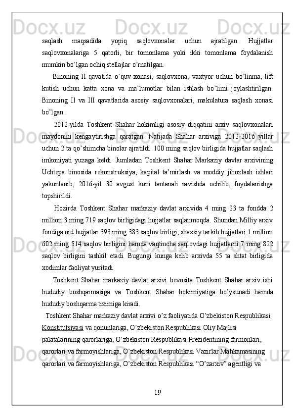 saqlash   maqsadida   yopiq   saqlovxonalar   uchun   ajratilgan.   Hujjatlar
saqlovxonalariga   5   qatorli,   bir   tomonlama   yoki   ikki   tomonlama   foydalanish
mumkin bo’lgan ochiq stellajlar o’rnatilgan. 
        Binoning   II   qavatida   o’quv   xonasi,   saqlovxona,   vaxtyor   uchun   bo’linma,   lift
kutish   uchun   katta   xona   va   ma’lumotlar   bilan   ishlash   bo’limi   joylashtirilgan.
Binoning   II   va   III   qavatlarida   asosiy   saqlovxonalari,   makulatura   saqlash   xonasi
bo’lgan. 
        2012-yilda   Toshkent   Shahar   hokimligi   asosiy   diqqatini   arxiv   saqlovxonalari
maydonini   kengaytirishga   qaratgan.   Natijada   Shahar   arxiviga   2012-2016   yillar
uchun 2 ta qo’shimcha binolar ajratildi. 100 ming saqlov birligida hujjatlar saqlash
imkoniyati   yuzaga   keldi.   Jumladan   Toshkent   Shahar   Markaziy   davlar   arxivining
Uchtepa   binosida   rekonstruksiya,   kapital   ta’mirlash   va   moddiy   jihozlash   ishlari
yakunlanib,   2016-yil   30   avgust   kuni   tantanali   ravishda   ochilib,   foydalanishga
topshirildi. 
        Hozirda   Toshkent   Shahar   markaziy   davlat   arxivida   4   ming   23   ta   fondda   2
million 3 ming 719 saqlov birligidagi hujjatlar saqlanmoqda. Shundan Milliy arxiv
fondiga oid hujjatlar 393 ming 383 saqlov birligi, shaxsiy tarkib hujjatlari 1 million
602 ming 514 saqlov birligini hamda vaqtincha saqlovdagi hujjatlarni 7 ming 822
saqlov   birligini   tashkil   etadi.   Bugungi   kunga   kelib   arxivda   55   ta   shtat   birligida
xodimlar faoliyat yuritadi.                                                    
        Toshkent   Shahar   markaziy   davlat   arxivi   bevosita   Toshkent   Shahar   arxiv   ishi
hududiy   boshqarmasiga   va   Toshkent   Shahar   hokimiyatiga   bo’ysunadi   hamda
hududiy boshqarma tizimiga kiradi. 
  Toshkent Shahar markaziy davlat arxivi o’z faoliyatida O’zbekiston Respublikasi  
Konstitutsiyasi   va qonunlariga, O’zbekiston Respublikasi Oliy Majlisi 
palatalarining qarorlariga, O’zbekiston Respublikasi Prezidentining farmonlari, 
qarorlari va farmoyishlariga, O’zbekiston Respublikasi Vazirlar Mahkamasining 
qarorlari va farmoyishlariga, O’zbekiston Respublikasi “O’zarxiv” agentligi va 
19  
  