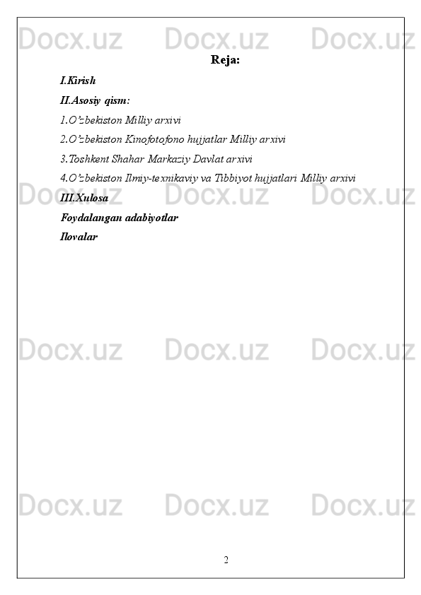 Reja: 
I.Kirish 
II.Asosiy qism: 
1.O’zbekiston Milliy arxivi 
2.O’zbekiston Kinofotofono hujjatlar Milliy arxivi 
3.Toshkent Shahar Markaziy Davlat arxivi 
4.O’zbekiston Ilmiy-texnikaviy va Tibbiyot hujjatlari Milliy arxivi 
III.Xulosa 
Foydalangan adabiyotlar 
Ilovalar 
 
 
 
 
 
 
 
 
 
 
 
2  
  