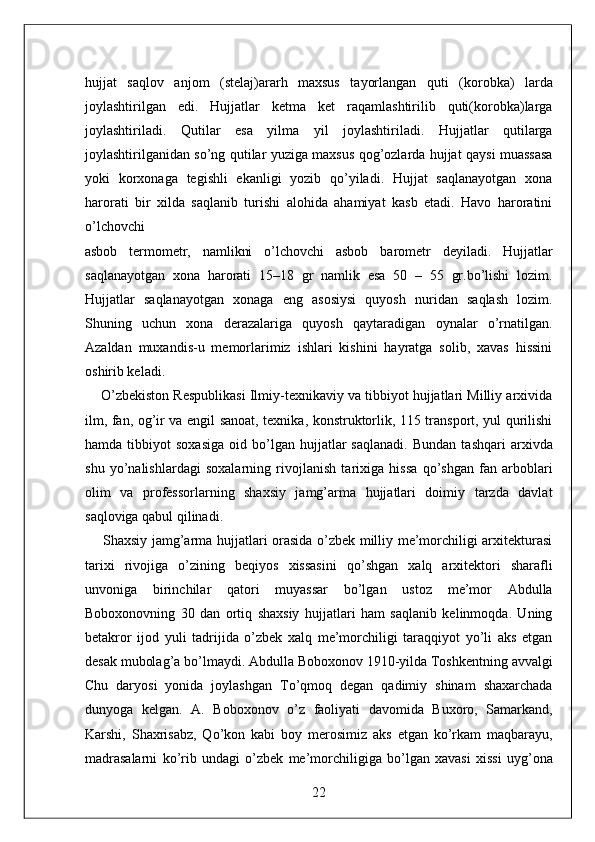 hujjat   saqlov   anjom   (stelaj)ararh   maxsus   tayorlangan   quti   (korobka)   larda
joylashtirilgan   edi.   Hujjatlar   ketma   ket   raqamlashtirilib   quti(korobka)larga
joylashtiriladi.   Qutilar   esa   yilma   yil   joylashtiriladi.   Hujjatlar   qutilarga
joylashtirilganidan so’ng qutilar yuziga maxsus qog’ozlarda hujjat qaysi muassasa
yoki   korxonaga   tegishli   ekanligi   yozib   qo’yiladi.   Hujjat   saqlanayotgan   xona
harorati   bir   xilda   saqlanib   turishi   alohida   ahamiyat   kasb   etadi.   Havo   haroratini
o’lchovchi 
asbob   termometr,   namlikni   o’lchovchi   asbob   barometr   deyiladi.   Hujjatlar
saqlanayotgan   xona   harorati   15–18   gr   namlik   esa   50   –   55   gr.bo’lishi   lozim.
Hujjatlar   saqlanayotgan   xonaga   eng   asosiysi   quyosh   nuridan   saqlash   lozim.
Shuning   uchun   xona   derazalariga   quyosh   qaytaradigan   oynalar   o’rnatilgan.
Azaldan   muxandis-u   memorlarimiz   ishlari   kishini   hayratga   solib,   xavas   hissini
oshirib keladi. 
     O’zbekiston Respublikasi Ilmiy-texnikaviy va tibbiyot hujjatlari Milliy arxivida
ilm, fan, og’ir va engil sanoat, texnika, konstruktorlik, 115 transport, yul qurilishi
hamda   tibbiyot   soxasiga   oid   bo’lgan   hujjatlar   saqlanadi.   Bundan   tashqari   arxivda
shu   yo’nalishlardagi   soxalarning   rivojlanish   tarixiga   hissa   qo’shgan   fan   arboblari
olim   va   professorlarning   shaxsiy   jamg’arma   hujjatlari   doimiy   tarzda   davlat
saqloviga qabul qilinadi. 
       Shaxsiy jamg’arma hujjatlari orasida o’zbek milliy me’morchiligi arxitekturasi
tarixi   rivojiga   o’zining   beqiyos   xissasini   qo’shgan   xalq   arxitektori   sharafli
unvoniga   birinchilar   qatori   muyassar   bo’lgan   ustoz   me’mor   Abdulla
Boboxonovning   30   dan   ortiq   shaxsiy   hujjatlari   ham   saqlanib   kelinmoqda.   Uning
betakror   ijod   yuli   tadrijida   o’zbek   xalq   me’morchiligi   taraqqiyot   yo’li   aks   etgan
desak mubolag’a bo’lmaydi. Abdulla Boboxonov 1910-yilda Toshkentning avvalgi
Chu   daryosi   yonida   joylashgan   To’qmoq   degan   qadimiy   shinam   shaxarchada
dunyoga   kelgan.   A.   Boboxonov   o’z   faoliyati   davomida   Buxoro,   Samarkand,
Karshi,   Shaxrisabz,   Qo’kon   kabi   boy   merosimiz   aks   etgan   ko’rkam   maqbarayu,
madrasalarni   ko’rib   undagi   o’zbek   me’morchiligiga   bo’lgan   xavasi   xissi   uyg’ona
22  
  