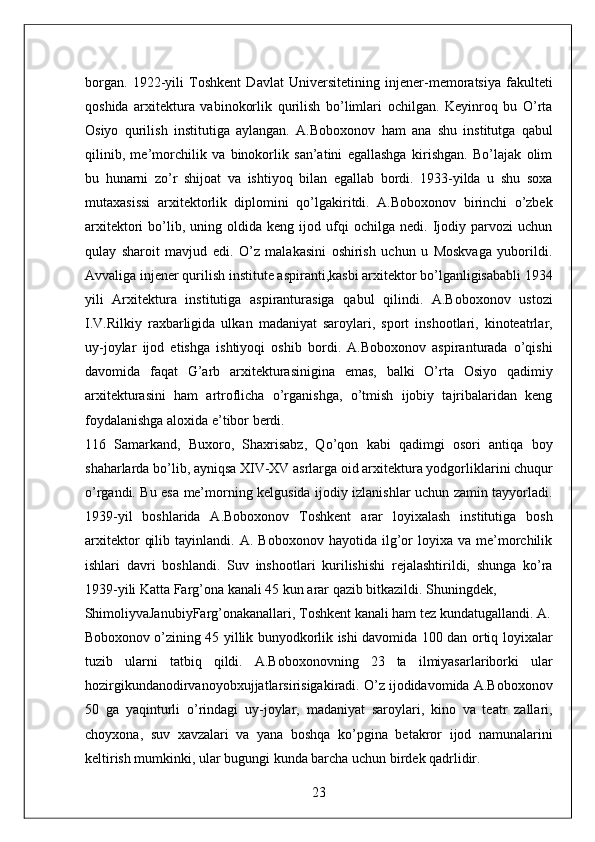 borgan.   1922-yili   Toshkent   Davlat   Universitetining   injener-memoratsiya   fakulteti
qoshida   arxitektura   vabinokorlik   qurilish   bo’limlari   ochilgan.   Keyinroq   bu   O’rta
Osiyo   qurilish   institutiga   aylangan.   A.Boboxonov   ham   ana   shu   institutga   qabul
qilinib,   me’morchilik   va   binokorlik   san’atini   egallashga   kirishgan.   Bo’lajak   olim
bu   hunarni   zo’r   shijoat   va   ishtiyoq   bilan   egallab   bordi.   1933-yilda   u   shu   soxa
mutaxasissi   arxitektorlik   diplomini   qo’lgakiritdi.   A.Boboxonov   birinchi   o’zbek
arxitektori   bo’lib,  uning   oldida  keng   ijod  ufqi   ochilga   nedi.   Ijodiy  parvozi   uchun
qulay   sharoit   mavjud   edi.   O’z   malakasini   oshirish   uchun   u   Moskvaga   yuborildi.
Avvaliga injener qurilish institute aspiranti,kasbi arxitektor bo’lganligisababli 1934
yili   Arxitektura   institutiga   aspiranturasiga   qabul   qilindi.   A.Boboxonov   ustozi
I.V.Rilkiy   raxbarligida   ulkan   madaniyat   saroylari,   sport   inshootlari,   kinoteatrlar,
uy-joylar   ijod   etishga   ishtiyoqi   oshib   bordi.   A.Boboxonov   aspiranturada   o’qishi
davomida   faqat   G’arb   arxitekturasinigina   emas,   balki   O’rta   Osiyo   qadimiy
arxitekturasini   ham   artroflicha   o’rganishga,   o’tmish   ijobiy   tajribalaridan   keng
foydalanishga aloxida e’tibor berdi. 
116   Samarkand,   Buxoro,   Shaxrisabz,   Qo’qon   kabi   qadimgi   osori   antiqa   boy
shaharlarda bo’lib, ayniqsa XIV-XV asrlarga oid arxitektura yodgorliklarini chuqur
o’rgandi. Bu esa me’morning kelgusida ijodiy izlanishlar uchun zamin tayyorladi.
1939-yil   boshlarida   A.Boboxonov   Toshkent   arar   loyixalash   institutiga   bosh
arxitektor   qilib   tayinlandi.  A.   Boboxonov   hayotida  ilg’or   loyixa  va   me’morchilik
ishlari   davri   boshlandi.   Suv   inshootlari   kurilishishi   rejalashtirildi,   shunga   ko’ra
1939-yili Katta Farg’ona kanali 45 kun arar qazib bitkazildi. Shuningdek, 
ShimoliyvaJanubiyFarg’onakanallari, Toshkent kanali ham tez kundatugallandi. A.
Boboxonov o’zining 45 yillik bunyodkorlik ishi davomida 100 dan ortiq loyixalar
tuzib   ularni   tatbiq   qildi.   A.Boboxonovning   23   ta   ilmiyasarlariborki   ular
hozirgikundanodirvanoyobxujjatlarsirisigakiradi. O’z ijodidavomida A.Boboxonov
50   ga   yaqinturli   o’rindagi   uy-joylar,   madaniyat   saroylari,   kino   va   teatr   zallari,
choyxona,   suv   xavzalari   va   yana   boshqa   ko’pgina   betakror   ijod   namunalarini
keltirish mumkinki, ular bugungi kunda barcha uchun birdek qadrlidir. 
23  
  