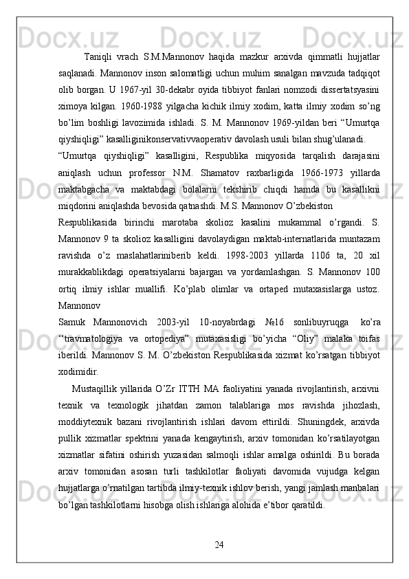           Taniqli   vrach   S.M.Mannonov   haqida   mazkur   arxivda   qimmatli   hujjatlar
saqlanadi.  Mannonov inson  salomatligi  uchun muhim  sanalgan  mavzuda tadqiqot
olib borgan. U 1967-yil  30-dekabr  oyida tibbiyot  fanlari nomzodi  dissertatsyasini
ximoya   kilgan.   1960-1988   yilgacha   kichik   ilmiy   xodim,   katta   ilmiy   xodim   so’ng
bo’lim   boshligi   lavozimida   ishladi.   S.   M.   Mannonov   1969-yildan   beri   “Umurtqa
qiyshiqligi” kasalliginikonservativvaoperativ davolash usuli bilan shug’ulanadi. 
“Umurtqa   qiyshiqligi”   kasalligini,   Respublika   miqyosida   tarqalish   darajasini
aniqlash   uchun   professor   N.M.   Shamatov   raxbarligida   1966-1973   yillarda
maktabgacha   va   maktabdagi   bolalarni   tekshirib   chiqdi   hamda   bu   kasallikni
miqdorini aniqlashda bevosida qatnashdi. M.S. Mannonov O’zbekiston 
Respublikasida   birinchi   marotaba   skolioz   kasalini   mukammal   o’rgandi.   S.
Mannonov   9   ta   skolioz   kasalligini   davolaydigan   maktab-internatlarida   muntazam
ravishda   o’z   maslahatlariniberib   keldi.   1998-2003   yillarda   1106   ta,   20   xil
murakkablikdagi   operatsiyalarni   bajargan   va   yordamlashgan.   S.   Mannonov   100
ortiq   ilmiy   ishlar   muallifi.   Ko’plab   olimlar   va   ortaped   mutaxasislarga   ustoz.
Mannonov 
Samuk  Mannonovich  2003-yil  10-noyabrdagi  №16  sonlibuyruqga  ko’ra 
‘‘travmatologiya   va   ortopediya”   mutaxasisligi   bo’yicha   “Oliy”   malaka   toifas
iberildi.   Mannonov   S.   M.   O’zbekiston   Respublikasida   xizmat   ko’rsatgan   tibbiyot
xodimidir. 
        Mustaqillik   yillarida   O’Zr   ITTH   MA   faoliyatini   yanada   rivojlantirish,   arxivni
texnik   va   texnologik   jihatdan   zamon   talablariga   mos   ravishda   jihozlash,
moddiytexnik   bazani   rivojlantirish   ishlari   davom   ettirildi.   Shuningdek,   arxivda
pullik   xizmatlar   spektrini   yanada   kengaytirish,   arxiv   tomonidan   ko’rsatilayotgan
xizmatlar   sifatini   oshirish   yuzasidan   salmoqli   ishlar   amalga   oshirildi.   Bu   borada
arxiv   tomonidan   asosan   turli   tashkilotlar   faoliyati   davomida   vujudga   kelgan
hujjatlarga o’rnatilgan tartibda ilmiy-texnik ishlov berish, yangi jamlash manbalari
bo’lgan tashkilotlarni hisobga olish ishlariga alohida e’tibor qaratildi. 
24  
  