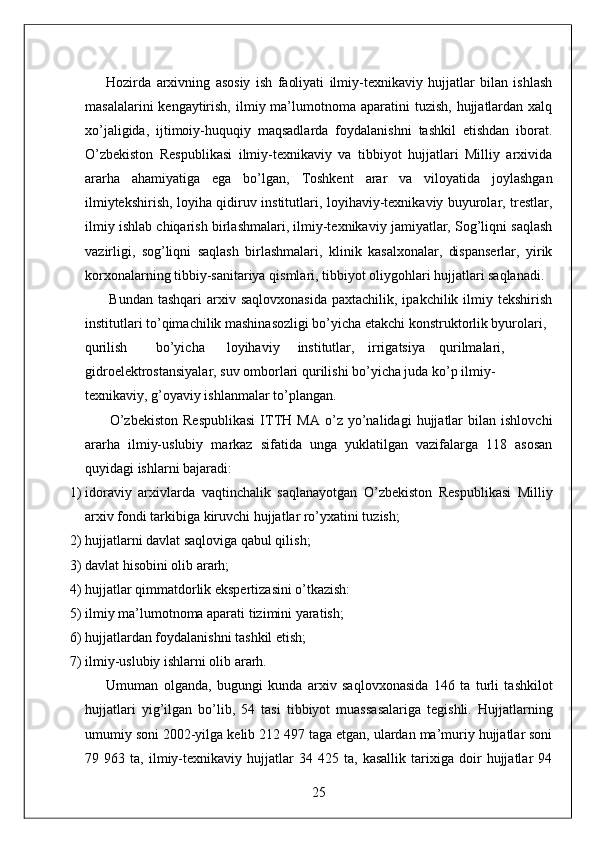         Hozirda   arxivning   asosiy   ish   faoliyati   ilmiy-texnikaviy   hujjatlar   bilan   ishlash
masalalarini   kengaytirish,  ilmiy ma’lumotnoma aparatini   tuzish,  hujjatlardan  xalq
xo’jaligida,   ijtimoiy-huquqiy   maqsadlarda   foydalanishni   tashkil   etishdan   iborat.
O’zbekiston   Respublikasi   ilmiy-texnikaviy   va   tibbiyot   hujjatlari   Milliy   arxivida
ararha   ahamiyatiga   ega   bo’lgan,   Toshkent   arar   va   viloyatida   joylashgan
ilmiytekshirish, loyiha qidiruv institutlari, loyihaviy-texnikaviy buyurolar, trestlar,
ilmiy ishlab chiqarish birlashmalari, ilmiy-texnikaviy jamiyatlar, Sog’liqni saqlash
vazirligi,   sog’liqni   saqlash   birlashmalari,   klinik   kasalxonalar,   dispanserlar,   yirik
korxonalarning tibbiy-sanitariya qismlari, tibbiyot oliygohlari hujjatlari saqlanadi. 
         Bundan  tashqari  arxiv saqlovxonasida  paxtachilik,  ipakchilik ilmiy tekshirish
institutlari to’qimachilik mashinasozligi bo’yicha etakchi konstruktorlik byurolari, 
qurilish  bo’yicha  loyihaviy  institutlar,  irrigatsiya  qurilmalari, 
gidroelektrostansiyalar, suv omborlari qurilishi bo’yicha juda ko’p ilmiy-
texnikaviy, g’oyaviy ishlanmalar to’plangan. 
          O’zbekiston   Respublikasi   ITTH  MA   o’z   yo’nalidagi   hujjatlar   bilan  ishlovchi
ararha   ilmiy-uslubiy   markaz   sifatida   unga   yuklatilgan   vazifalarga   118   asosan
quyidagi ishlarni bajaradi:  
1) idoraviy   arxivlarda   vaqtinchalik   saqlanayotgan   O’zbekiston   Respublikasi   Milliy
arxiv fondi tarkibiga kiruvchi hujjatlar ro’yxatini tuzish; 
2) hujjatlarni davlat saqloviga qabul qilish; 
3) davlat hisobini olib ararh; 
4) hujjatlar qimmatdorlik ekspertizasini o’tkazish: 
5) ilmiy ma’lumotnoma aparati tizimini yaratish; 
6) hujjatlardan foydalanishni tashkil etish; 
7) ilmiy-uslubiy ishlarni olib ararh. 
        Umuman   olganda,   bugungi   kunda   arxiv   saqlovxonasida   146   ta   turli   tashkilot
hujjatlari   yig’ilgan   bo’lib,   54   tasi   tibbiyot   muassasalariga   tegishli.   Hujjatlarning
umumiy soni 2002-yilga kelib 212 497 taga etgan, ulardan ma’muriy hujjatlar soni
79   963   ta,   ilmiy-texnikaviy   hujjatlar   34   425   ta,   kasallik   tarixiga   doir   hujjatlar   94
25  
  