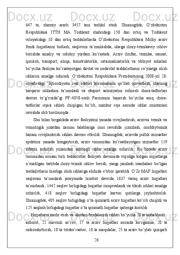 647   ta,   shaxsiy   ararh   3457   tani   tashkil   etadi.   Shuningdek,   O’zbekiston
Respublikasi   ITTH   MA   Toshkent   shahridagi   150   dan   ortiq   va   Toshkent
viloyatidagi   10   dan   ortiq   tashkilotlarda   O’zbekiston   Respublikasi   Milliy   arxiv
fondi   hujjatlarini   butlash,   saqlovini   ta’minlashda,   ularga   ilmiy-texnikaviy   ishlov
berishda   amaliy   va   uslubiy   yordam   ko’rsatadi.   Arxiv   ilmfan,   texnika,   sanoat,
qurilish,   transport,   aloqa,   konstruktorlik,   ratsionalizatorlik   va   tibbiyot   sohalari
bo’yicha faoliyai ko’rsatayotgan  davlat va nodavlat  tashkilotlarini ro’yxatga olish
ishlarini   amalga   oshiradi.   O’zbekiston   Respublikasi   Prezidentining   2008-yil   28-
noyabrdagi   “Iqtisodiyotni   real   sektori   korxonalarni   qo’llab   quvvatlash,   ularning
barqaror   ishlashini   ta’minlash   va   eksport   saloxiyatini   oshirish   chora-tadbirlari
dasturi   to’g’risida”gi   PF-4058-sonli   Farmonini   bajarish   bo’yicha   aniq   chora-
tadbirlar   rejasi   ishlab   chiqilgan   bo’lib,   mazkur   reja   asosida   ishlar   muntazam
ravishda olib borilmoqda. 
          Shu   bilan   birgalikda   arxiv   faoliyatini   yanada   rivojlantirish,   arxivni   texnik   va
texnologik   jixatdan   zamon   talablariga   mos   ravishda   jixozlash,   moddiytexnik
bazani   rivojlantirish   ishlari   davom   ettirildi.   Shuningdek,   arxivda   pullik   xizmatlar
spektrini   yanada   kengaytirish,   arxiv   tomonidan   ko’rsatilayotgan   xizmatlar   119
sifatini   oshirish   yuzasidan   salmoqli   ishlar   amalga   oshirildi.   Bu   borada   arxiv
tomonidan  asosan   turli   tashkilotlar   faoliyati   davomida   vujudga   kelgan  xujjatlarga
o’rnatilgan   tartibda   ilmiy-texnik   ishlov   berish,   yangi   jamlash   manbalari   bo’lgan
tashkilotlarni hisobga olish ishlariga alohida e’tibor qaratildi. O’Zr MAF hujjatlari
saqlovini   ta’minlash   jarayonida   hisobot   davrida   1637   varaq   arxiv   hujjatlari
ta’mirlandi, 1442 saqlov birligidagi hujjatlar muqovalandi va tikish ishlari amalga
oshirildi,   418   saqlov   birligidagi   hujjatlar   karton   qutilarga   joylashtirildi.
Shuningdek, 405 saqlov birligidagi o’ta qimmatli arxiv hujjatlari ko’rib chiqildi va
125 saqlash birligidagi hujjatlar o’ta qimmatli hujjatlar qatoriga kiritildi. 
     Hujjatlarni nashr etish va ulardan foydalanish ishlari bo’yicha 20 ta tashabbusli 
axborot,   22   mavzuli   so’rov,   17   ta   arxiv   hujjatlari   asosida   ko’rgazma,   20   ta
radioeshittirish,  10 ta teleko’rsatuv,  10 ta maqolalar, 25 ta arxiv bo’ylab qiziqarli
26