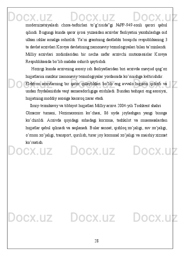 modernizatsiyalash   chora-tadbirlari   to’g’risida”gi   №PP-949-sonli   qarori   qabul
qilindi. Bugungi kunda qaror ijrosi yuzasidan arxivlar faoliyatini yaxshilashga oid
ulkan ishlar amalga oshirildi. Ya’ni grantning dastlabki bosqichi respublikaning 3
ta davlat arxivlari Koreya davlatining zamonaviy texnologiyalari bilan ta’minlandi.
Milliy   arxivlari   xodimlaridan   bir   necha   nafar   arxivchi   mutaxassislar   Koreya
Respublikasida bo’lib malaka oshirib qaytishdi. 
       Hozirgi  kunda arxivning asosiy  ish faoliyatlaridan biri arxivda mavjud qog’oz
hujjatlarini mazkur zamonaviy texnologiyalar yordamida ko’rinishga keltirishdir. 
Elektron   arxivlarning   bir   qator   qulayliklari   bo’lib   eng   avvalo   hujjatni   qidirib   va
undan foydalanishda vaqt samaradorligiga erishiladi. Bundan tashqari eng asosiysi,
hujjatning moddiy asosiga kamroq zarar etadi. 
    Ilmiy-texnikaviy va tibbiyot hujjatlari Milliy arxivi 2004-yili Toshkent shahri 
Olmazor   tumani,   Nozimaxonim   ko’chasi,   86   uyda   joylashgan   yangi   binoga
ko’chirildi.   Arxivda   quyidagi   sohadagi   korxona,   tashkilot   va   muassasalardan
hujjatlar qabul qilinadi va saqlanadi. Bular sanoat, qishloq xo’jaligi, suv xo’jaligi,
o’rmon xo’jaligi, transport, qurilish, turar joy komunal xo’jaligi va maishiy xizmat
ko’rsatish. 
 
 
 
 
 
 
 
 
 
 
 
28  
  