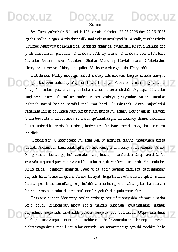 Xulosa 
      Biz Tarix yo’nalishi 3-bosqich 103-guruh talabalari 22.05.2023 dan 27.05.2023
gacha   bo’lib   o’tgan   Arxivshunoslik   tanishtiruv   amaliyotida.   Amaliyot   rahbarimiz
Umrzoq Musoyev boshchiligida Toshkent shahrida joylashgan Respublikaning eng
yirik   arxivlarida,   jumladan   O’zbekiston   Milliy   arxivi,   O’zbekiston   Kinofotofono
hujjatlar   Milliy   arxivi,   Toshkent   Shahar   Markaziy   Davlat   arxivi,   O’zbekiston
Ilmiytexnikaviy va Tibbiyot hujjatlari Milliy arxivlariga tashrif buyurdik. 
      O'zbekiston   Milliy   arxiviga   tashrif   mobaynida   arxivlar   haqida   menda   mavjud
bo'lgan   tasavvur   butunlay   o'zgardi.   Biz   uchrashgan   Arxiv   xodimlarining   barchasi
bizga   bo'limlari   yuzasidan   yatarlicha   ma'lumot   bera   olishdi.   Ayniqsa,   Hujjatlar
saqlovini   ta'minlash   bo'limi   hodimasi   restavratsiya   jarayonlari   va   uni   amalga
oshirish   tartibi   haqida   batafsil   ma'lumot   berdi.   Shuningdek,   Arxiv   hujjatlarini
raqamlashtirish bo'limida ham biz bugungi kunda hujjatlarni skaner qilish jarayoni
bilan bevosita tanishib, arxiv sohasida qo'llaniladigan zamonaviy skaner uskunlari
bilan   tanishdik.   Arxiv   ko'rinishi,   hodimlari,   faoliyati   menda   o'zgacha   taassurot
qoldirdi. 
      O'zbekiston   Kinofotofono   hujjatlar   Milliy   arxiviga   tashrif   mobaynida   bizga
Umida   Akramova   hamrohlik   qildi   va   arxivning   3   ta   asosiy   saqlovxonasi,   Arxiv
ko'rgazmalar   burchagi,   ko'rgazmalar   zali,   boshqa   arxivlardan   farqi   ravishda   bu
arxivda saqlanadigan audiovizual hujjatlar haqida ma'lumotlar berdi. Yakunda biz
Kino   zalda   Toshkent   shahrida   1966   yilda   sodir   bo'lgan   zilzilaga   bag'ishlangan
hujjatli  filmi  tomosha qildik. Arxiv faoliyat, hujjatlarni  restavratsiya qilish  ishlari
haqida yetarli ma'lumotlarga ega bo'ldik, ammo ko'rgazma zalidagi barcha jihozlar
haqida arxiv xodimlarida ham ma'lumotlar yetarli darajada emas ekan. 
      Toshkent   shahar   Markaziy   davlar   arxiviga   tashrif   mobaynida   e'tiborli   jihatlar
ko'p   bo'ldi.   Birinchidan   arxiv   sobiq   maktab   binosida   joylashganligi   sababli
hujjatlarni   saqlashda   xavfsizlik   yetarli   darajada   deb   bo'lmaydi.   O'quv   zali   ham
boshqa   arxivlarga   nisbatan   kichkina.   Saqlovxonalarda   boshqa   arxivda
uchratmaganimiz   mobil   stellajlar   arxivda   joy   muammosiga   yaxshi   yechim   bo'la
29  
  