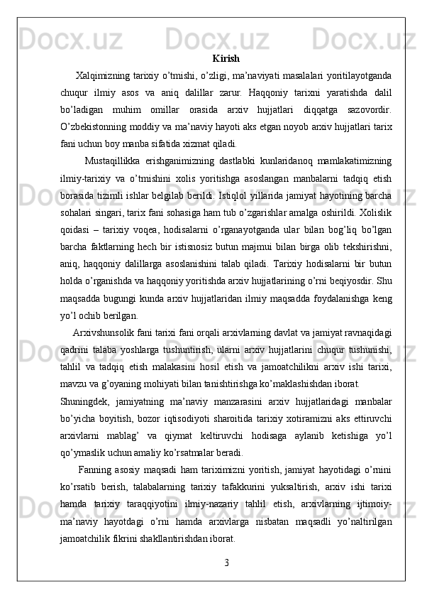 Kirish  
         Xalqimizning tarixiy o’tmishi, o’zligi, ma’naviyati masalalari yoritilayotganda
chuqur   ilmiy   asos   va   aniq   dalillar   zarur.   Haqqoniy   tarixni   yaratishda   dalil
bo’ladigan   muhim   omillar   orasida   arxiv   hujjatlari   diqqatga   sazovordir.
O’zbekistonning moddiy va ma’naviy hayoti aks etgan noyob arxiv hujjatlari tarix
fani uchun boy manba sifatida xizmat qiladi. 
          Mustaqillikka   erishganimizning   dastlabki   kunlaridanoq   mamlakatimizning
ilmiy-tarixiy   va   o’tmishini   xolis   yoritishga   asoslangan   manbalarni   tadqiq   etish
borasida tizimli ishlar belgilab berildi. Istiqlol yillarida jamiyat hayotining barcha
sohalari singari, tarix fani sohasiga ham tub o’zgarishlar amalga oshirildi. Xolislik
qoidasi   –   tarixiy   voqea,   hodisalarni   o’rganayotganda   ular   bilan   bog’liq   bo’lgan
barcha   faktlarning   hech   bir   istisnosiz   butun   majmui   bilan   birga   olib   tekshirishni,
aniq,   haqqoniy   dalillarga   asoslanishini   talab   qiladi.   Tarixiy   hodisalarni   bir   butun
holda o’rganishda va haqqoniy yoritishda arxiv hujjatlarining o’rni beqiyosdir. Shu
maqsadda   bugungi   kunda   arxiv   hujjatlaridan   ilmiy   maqsadda   foydalanishga   keng
yo’l ochib berilgan.  
     Arxivshunsolik fani tarixi fani orqali arxivlarning davlat va jamiyat ravnaqidagi
qadrini   talaba   yoshlarga   tushuntirish,   ularni   arxiv   hujjatlarini   chuqur   tushunishi,
tahlil   va   tadqiq   etish   malakasini   hosil   etish   va   jamoatchilikni   arxiv   ishi   tarixi,
mavzu va g’oyaning mohiyati bilan tanishtirishga ko’maklashishdan iborat. 
Shuningdek,   jamiyatning   ma’naviy   manzarasini   arxiv   hujjatlaridagi   manbalar
bo’yicha   boyitish,   bozor   iqtisodiyoti   sharoitida   tarixiy   xotiramizni   aks   ettiruvchi
arxivlarni   mablag’   va   qiymat   keltiruvchi   hodisaga   aylanib   ketishiga   yo’l
qo’ymaslik uchun amaliy ko’rsatmalar beradi. 
          Fanning   asosiy   maqsadi   ham   tariximizni   yoritish,   jamiyat   hayotidagi   o’rnini
ko’rsatib   berish,   talabalarning   tarixiy   tafakkurini   yuksaltirish,   arxiv   ishi   tarixi
hamda   tarixiy   taraqqiyotini   ilmiy-nazariy   tahlil   etish,   arxivlarning   ijtimoiy-
ma’naviy   hayotdagi   o’rni   hamda   arxivlarga   nisbatan   maqsadli   yo’naltirilgan
jamoatchilik fikrini shakllantirishdan iborat.  
3  
  