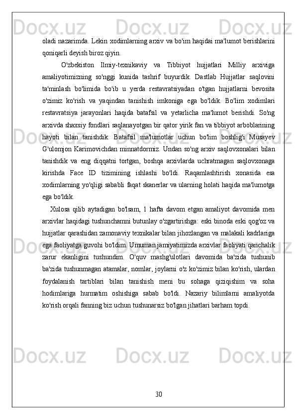 oladi nazarimda. Lekin xodimlarning arxiv va bo'im haqidai ma'lumot berishlarini
qoniqarli deyish biroz qiyin. 
      O'zbekiston   Ilmiy-texnikaviy   va   Tibbiyot   hujjatlari   Milliy   arxiviga
amaliyotimizning   so'nggi   kunida   tashrif   buyurdik.   Dastlab   Hujjatlar   saqlovini
ta'minlash   bo'limida   bo'ib   u   yerda   restavratsiyadan   o'tgan   hujjatlarni   bevosita
o'zimiz   ko'rish   va   yaqindan   tanishish   imkoniga   ega   bo'ldik.   Bo'lim   xodimlari
restavratsiya   jarayonlari   haqida   batafsil   va   yetarlicha   ma'lumot   berishdi.   So'ng
arxivda shaxsiy fondlari saqlanayotgan bir qator yirik fan va tibbiyot arboblarining
hayoti   bilan   tanishdik.   Batafsil   ma'lumotlar   uchun   bo'lim   boshlig'i   Musayev
G'ulomjon Karimovichdan minnatdormiz. Undan so'ng arxiv saqlovxonalari  bilan
tanishdik   va   eng   diqqatni   tortgan,   boshqa   arxivlarda   uchratmagan   saqlovxonaga
kirishda   Face   ID   tizimining   ishlashi   bo'ldi.   Raqamlashtirish   xonasida   esa
xodimlarning yo'qligi sababli faqat skanerlar va ularning holati haqida ma'lumotga
ega bo'ldik. 
      Xulosa   qilib   aytadigan   bo'lsam,   1   hafta   davom   etgan   amaliyot   davomida   men
arxivlar haqidagi tushunchamni butunlay o'zgartirishga: eski binoda eski qog'oz va
hujjatlar qarashidan zamonaviy texnikalar bilan jihozlangan va malakali kadrlariga
ega faoliyatga guvohi bo'ldim. Umuman jamiyatimizda arxivlar faoliyati qanchalik
zarur   ekanligini   tushundim.   O'quv   mashg'ulotlari   davomida   ba'zida   tushunib
ba'zida tushunmagan atamalar, nomlar, joylarni o'z ko'zimiz bilan ko'rish, ulardan
foydalanish   tartiblari   bilan   tanishish   meni   bu   sohaga   qiziqishim   va   soha
hodimlariga   hurmatim   oshishiga   sabab   bo'ldi.   Nazariy   bilimlarni   amaliyotda
ko'rish orqali fanning biz uchun tushunarsiz bo'lgan jihatlari barham topdi. 
  
 
 
 
 
 
30  
  