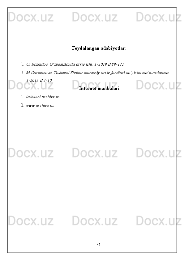 Foydalangan adabiyotlar:
1. O. Rashidov. O’zbekistonda arxiv ishi.  T-2019 B 89-121 
2. M.Darmonova. Toshkent Shahar markaziy arxiv fondlari bo’yicha ma’lumotnoma. 
T-2019 B 3-10 
Internet manbalari
1. tashkent.archive.uz 
2. www.archive.uz 
 
 
 
 
 
 
 
 
 
 
 
 
 
 
 
 
 
31