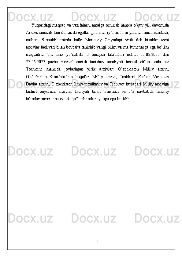         Yuqoridagi maqsad va vazifalarni amalga oshirish hamda o’quv yili davomida
Arxivshunoslik fani doirasida egallangan nazariy bilimlarni yanada mustahkanlash,
nafaqat   Respublikamizda   balki   Markaziy   Osiyodagi   yirik   deb   hisoblanuvchi
arxivlar faoliyati bilan bevosita tanishib yangi bilim va ma’lumotlarga ega bo’lish
maqsadida   biz   tarix   yo’nalishi   3   bosqich   talabalari   uchun   22.05.2023   dan
27.05.2023   gacha   Arxivshunoslik   tanishuv   amaliyoti   tashkil   etillib   unda   biz
Toshkent   shahrida   joylashgan   yirik   arxivlar:   O’zbekiston   Milliy   arxivi,
O’zbekiston   Kinofotofono   hujjatlar   Milliy   arxivi,   Toshkent   Shahar   Markaziy
Davlat  arxivi, O’zbekiston  Ilmiy-texnikaviy va Tibbiyot  hujjatlari  Milliy arxiviga
tashrif   buyurish,   arxivlar   faoliyati   bilan   tanishish   va   o ’ z   navbatida   nazariy
bilimlarimizni amaliyotda qo’llash imkoniyatiga ega bo’ldik. 
   
 
 
 
 
 
 
 
 
 
             
4  
  