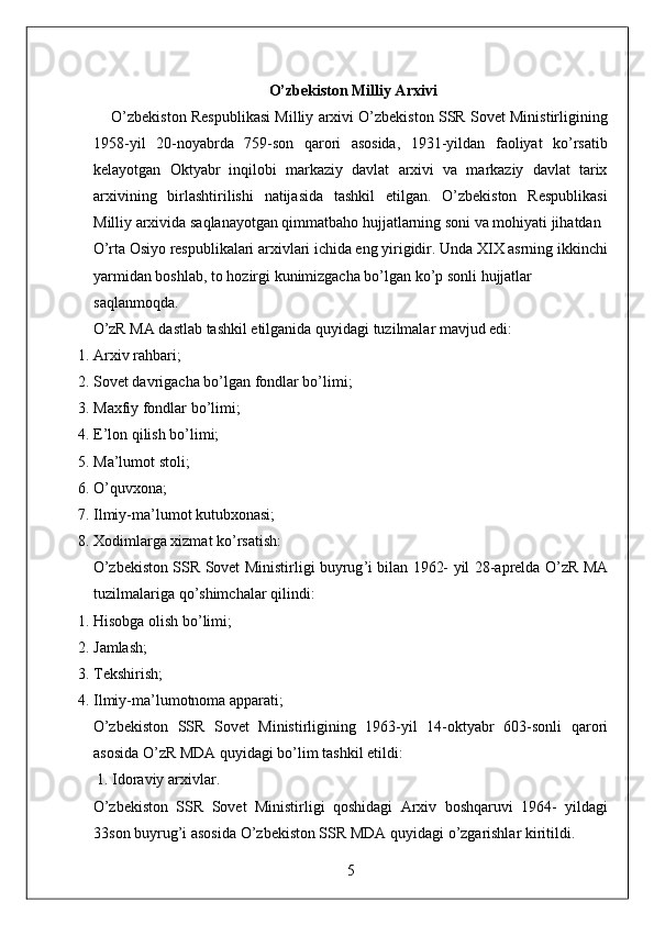 O’zbekiston Milliy Arxivi
     O’zbekiston Respublikasi Milliy arxivi O’zbekiston SSR Sovet Ministirligining
1958-yil   20-noyabrda   759-son   qarori   asosida,   1931-yildan   faoliyat   ko’rsatib
kelayotgan   Oktyabr   inqilobi   markaziy   davlat   arxivi   va   markaziy   davlat   tarix
arxivining   birlashtirilishi   natijasida   tashkil   etilgan.   O’zbekiston   Respublikasi
Milliy arxivida saqlanayotgan qimmatbaho hujjatlarning soni va mohiyati jihatdan 
O’rta Osiyo respublikalari arxivlari ichida eng yirigidir. Unda XIX asrning ikkinchi 
yarmidan boshlab, to hozirgi kunimizgacha bo’lgan ko’p sonli hujjatlar 
saqlanmoqda. 
O’zR MA dastlab tashkil etilganida quyidagi tuzilmalar mavjud edi: 
1. Arxiv rahbari; 
2. Sovet davrigacha bo’lgan fondlar bo’limi; 
3. Maxfiy fondlar bo’limi; 
4. E’lon qilish bo’limi; 
5. Ma’lumot stoli; 
6. O’quvxona; 
7. Ilmiy-ma’lumot kutubxonasi; 
8. Xodimlarga xizmat ko’rsatish: 
O ’ zbekiston   SSR   Sovet   Ministirligi   buyrug ’ i   bilan   1962-   yil   28- aprelda   O ’ zR   MA
tuzilmalariga   qo ’ shimchalar   qilindi : 
1. Hisobga olish bo’limi; 
2. Jamlash; 
3. Tekshirish; 
4. Ilmiy-ma’lumotnoma apparati; 
O ’ zbekiston   SSR   Sovet   Ministirligining   1963- yil   14- oktyabr   603- sonli   qarori
asosida   O ’ zR   MDA   quyidagi   bo ’ lim   tashkil   etildi : 
 1.  Idoraviy   arxivlar . 
O ’ zbekiston   SSR   Sovet   Ministirligi   qoshidagi   Arxiv   boshqaruvi   1964-   yildagi
33 son   buyrug ’ i   asosida   O ’ zbekiston   SSR   MDA   quyidagi   o ’ zgarishlar   kiritildi . 
5  
  