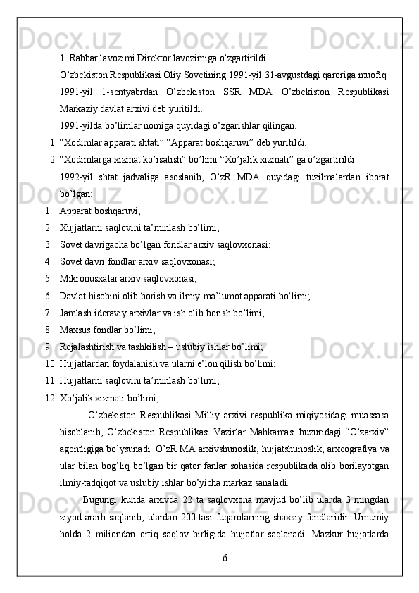 1. Rahbar lavozimi Direktor lavozimiga o’zgartirildi. 
O’zbekiston Respublikasi Oliy Sovetining 1991-yil 31-avgustdagi qaroriga muofiq 
1991-yil   1-sentyabrdan   O’zbekiston   SSR   MDA   O’zbekiston   Respublikasi
Markaziy davlat arxivi deb yuritildi. 
1991-yilda bo’limlar nomiga quyidagi o’zgarishlar qilingan. 
1. “Xodimlar apparati shtati” “Apparat boshqaruvi” deb yuritildi. 
2. “Xodimlarga xizmat ko’rsatish” bo’limi “Xo’jalik xizmati” ga o’zgartirildi. 
1992-yil   shtat   jadvaliga   asoslanib,   O’zR   MDA   quyidagi   tuzilmalardan   iborat
bo’lgan: 
1. Apparat boshqaruvi; 
2. Xujjatlarni saqlovini ta’minlash bo’limi; 
3. Sovet davrigacha bo’lgan fondlar arxiv saqlovxonasi; 
4. Sovet davri fondlar arxiv saqlovxonasi; 
5. Mikronusxalar arxiv saqlovxonasi; 
6. Davlat hisobini olib borish va ilmiy-ma’lumot apparati bo’limi; 
7. Jamlash idoraviy arxivlar va ish olib borish bo’limi; 
8. Maxsus fondlar bo’limi; 
9. Rejalashtirish va tashkilish – uslubiy ishlar bo’limi; 
10. Hujjatlardan foydalanish va ularni e’lon qilish bo’limi; 
11. Hujjatlarni saqlovini ta’minlash bo’limi; 
12. Xo’jalik xizmati bo’limi; 
              O’zbekiston   Respublikasi   Milliy   arxivi   respublika   miqiyosidagi   muassasa
hisoblanib,   O’zbekiston   Respublikasi   Vazirlar   Mahkamasi   huzuridagi   “O’zarxiv”
agentligiga bo’ysunadi. O’zR MA arxivshunoslik, hujjatshunoslik, arxeografiya va
ular bilan bog’liq bo’lgan bir qator fanlar sohasida respublikada olib borilayotgan
ilmiy-tadqiqot va uslubiy ishlar bo’yicha markaz sanaladi. 
            Bugungi   kunda   arxivda   22   ta   saqlovxona   mavjud   bo’lib   ularda   3   mingdan
ziyod ararh saqlanib,  ulardan 200 tasi  fuqarolarning shaxsiy  fondlaridir. Umumiy
holda   2   miliondan   ortiq   saqlov   birligida   hujjatlar   saqlanadi.   Mazkur   hujjatlarda
6  
  