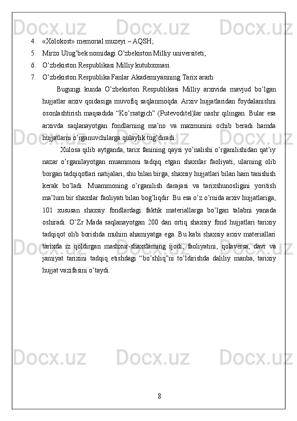 4. «Xolokost» memorial muzeyi – AQSH; 
5. Mirzo Ulug’bek nomidagi O’zbekiston Milliy universiteti; 
6. O’zbekiston Respublikasi Milliy kutubxonasi. 
7. O’zbekiston Respublika Fanlar Akademiyasining Tarix ararh 
        Bugungi   kunda   O’zbekiston   Respublikasi   Milliy   arxivida   mavjud   bo’lgan
hujjatlar  arxiv qoidasiga  muvofiq saqlanmoqda.  Arxiv hujjatlaridan foydalanishni
osonlashtirish   maqsadida   “Ko’rsatgich”   (Putevoditel)lar   nashr   qilingan.   Bular   esa
arxivda   saqlanayotgan   fondlarning   ma’no   va   mazmunini   ochib   beradi   hamda
hujjatlarni o’rganuvchilarga qulaylik tug’diradi. 
               Xulosa qilib aytganda, tarix fanining qaysi yo’nalishi o’rganilishidan qat’iy
nazar   o’rganilayotgan   muammoni   tadqiq   etgan   shaxslar   faoliyati,   ularning   olib
borgan tadqiqotlari natijalari, shu bilan birga, shaxsiy hujjatlari bilan ham tanishish
kerak   bo’ladi.   Muammoning   o’rganilish   darajasi   va   tarixshunosligini   yoritish
ma’lum bir shaxslar faoliyati bilan bog’liqdir. Bu esa o’z o’rnida arxiv hujjatlariga,
101   xususan   shaxsiy   fondlardagi   faktik   materiallarga   bo’lgan   talabni   yanada
oshiradi.   O’Zr   Mada   saqlanayotgan   200   dan   ortiq   shaxsiy   fond   hujjatlari   tarixiy
tadqiqot  olib borishda  muhim  ahamiyatga  ega. Bu  kabi  shaxsiy  arxiv materiallari
tarixda   iz   qoldirgan   mashxur-shaxslarning   ijodi,   faoliyatini,   qolaversa,   davr   va
jamiyat   tarixini   tadqiq   etishdagi   “bo’shliq”ni   to’ldirishda   daliliy   manba,   tarixiy
hujjat vazifasini o’taydi. 
 
 
 
 
 
 
 
 
 
8  
  