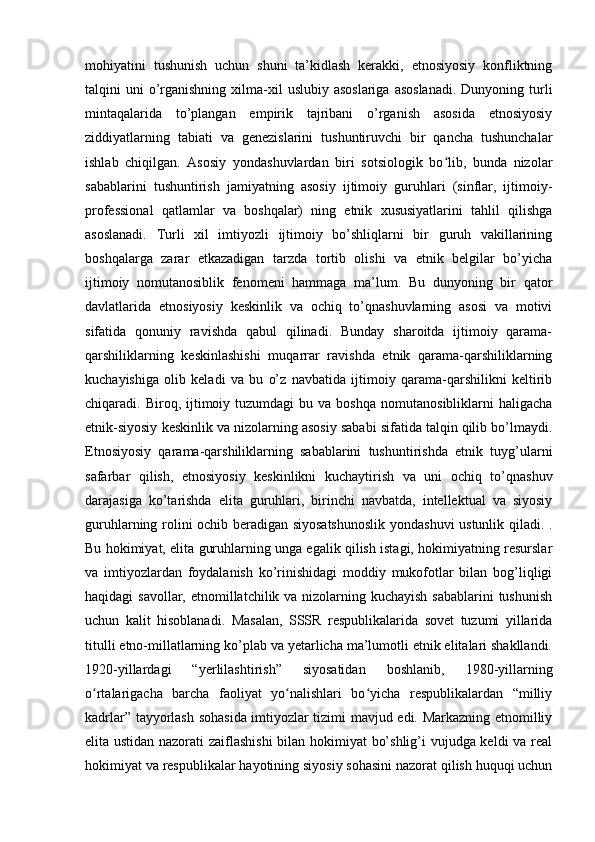 mohiyatini   tushunish   uchun   shuni   ta’kidlash   kerakki,   etnosiyosiy   konfliktning
talqini  uni   o’rganishning  xilma-xil   uslubiy asoslariga   asoslanadi.   Dunyoning turli
mintaqalarida   to’plangan   empirik   tajribani   o’rganish   asosida   etnosiyosiy
ziddiyatlarning   tabiati   va   genezislarini   tushuntiruvchi   bir   qancha   tushunchalar
ishlab   chiqilgan.   Asosiy   yondashuvlardan   biri   sotsiologik   bo lib,   bunda   nizolarʻ
sabablarini   tushuntirish   jamiyatning   asosiy   ijtimoiy   guruhlari   (sinflar,   ijtimoiy-
professional   qatlamlar   va   boshqalar)   ning   etnik   xususiyatlarini   tahlil   qilishga
asoslanadi.   Turli   xil   imtiyozli   ijtimoiy   bo’shliqlarni   bir   guruh   vakillarining
boshqalarga   zarar   etkazadigan   tarzda   tortib   olishi   va   etnik   belgilar   bo’yicha
ijtimoiy   nomutanosiblik   fenomeni   hammaga   ma’lum.   Bu   dunyoning   bir   qator
davlatlarida   etnosiyosiy   keskinlik   va   ochiq   to’qnashuvlarning   asosi   va   motivi
sifatida   qonuniy   ravishda   qabul   qilinadi.   Bunday   sharoitda   ijtimoiy   qarama-
qarshiliklarning   keskinlashishi   muqarrar   ravishda   etnik   qarama-qarshiliklarning
kuchayishiga   olib   keladi   va   bu   o’z   navbatida   ijtimoiy   qarama-qarshilikni   keltirib
chiqaradi.  Biroq,  ijtimoiy  tuzumdagi  bu  va  boshqa  nomutanosibliklarni   haligacha
etnik-siyosiy keskinlik va nizolarning asosiy sababi sifatida talqin qilib bo’lmaydi.
Etnosiyosiy   qarama-qarshiliklarning   sabablarini   tushuntirishda   etnik   tuyg’ularni
safarbar   qilish,   etnosiyosiy   keskinlikni   kuchaytirish   va   uni   ochiq   to’qnashuv
darajasiga   ko’tarishda   elita   guruhlari,   birinchi   navbatda,   intellektual   va   siyosiy
guruhlarning rolini ochib beradigan siyosatshunoslik yondashuvi  ustunlik qiladi. .
Bu hokimiyat, elita guruhlarning unga egalik qilish istagi, hokimiyatning resurslar
va   imtiyozlardan   foydalanish   ko’rinishidagi   moddiy   mukofotlar   bilan   bog’liqligi
haqidagi savollar, etnomillatchilik va nizolarning kuchayish  sabablarini tushunish
uchun   kalit   hisoblanadi.   Masalan,   SSSR   respublikalarida   sovet   tuzumi   yillarida
titulli etno-millatlarning ko’plab va yetarlicha ma’lumotli etnik elitalari shakllandi.
1920-yillardagi   “yerlilashtirish”   siyosatidan   boshlanib,   1980-yillarning
o rtalarigacha   barcha   faoliyat   yo nalishlari   bo yicha   respublikalardan   “milliy	
ʻ ʻ ʻ
kadrlar” tayyorlash sohasida imtiyozlar tizimi mavjud edi. Markazning etnomilliy
elita ustidan nazorati zaiflashishi  bilan hokimiyat bo’shlig’i vujudga keldi va real
hokimiyat va respublikalar hayotining siyosiy sohasini nazorat qilish huquqi uchun 