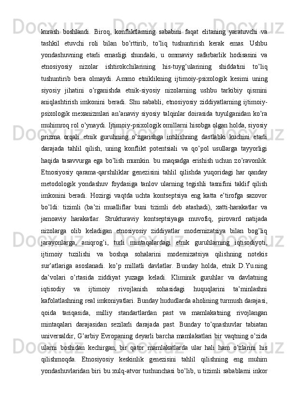 kurash   boshlandi.   Biroq,   konfliktlarning   sababini   faqat   elitaning   yaratuvchi   va
tashkil   etuvchi   roli   bilan   bo’rttirib,   to’liq   tushuntirish   kerak   emas.   Ushbu
yondashuvning   etarli   emasligi   shundaki,   u   ommaviy   safarbarlik   hodisasini   va
etnosiyosiy   nizolar   ishtirokchilarining   his-tuyg’ularining   shiddatini   to’liq
tushuntirib   bera   olmaydi.   Ammo   etniklikning   ijtimoiy-psixologik   kesimi   uning
siyosiy   jihatini   o’rganishda   etnik-siyosiy   nizolarning   ushbu   tarkibiy   qismini
aniqlashtirish   imkonini   beradi.   Shu   sababli,   etnosiyosiy   ziddiyatlarning   ijtimoiy-
psixologik   mexanizmlari   an’anaviy   siyosiy   talqinlar   doirasida   tuyulganidan   ko’ra
muhimroq rol o’ynaydi. Ijtimoiy-psixologik omillarni hisobga olgan holda, siyosiy
prizma   orqali   etnik   guruhning   o’zgarishga   intilishning   dastlabki   kuchini   etarli
darajada   tahlil   qilish,   uning   konflikt   potentsiali   va   qo’pol   usullarga   tayyorligi
haqida   tasavvurga   ega  bo’lish   mumkin.  bu   maqsadga   erishish   uchun   zo’ravonlik.
Etnosiyosiy   qarama-qarshiliklar   genezisini   tahlil   qilishda   yuqoridagi   har   qanday
metodologik   yondashuv   foydasiga   tanlov   ularning   tegishli   tasnifini   taklif   qilish
imkonini   beradi.   Hozirgi   vaqtda   uchta   kontseptsiya   eng   katta   e’tirofga   sazovor
bo’ldi:   tizimli   (ba’zi   mualliflar   buni   tizimli   deb   atashadi),   xatti-harakatlar   va
jamoaviy   harakatlar.   Strukturaviy   kontseptsiyaga   muvofiq,   pirovard   natijada
nizolarga   olib   keladigan   etnosiyosiy   ziddiyatlar   modernizatsiya   bilan   bog’liq
jarayonlarga,   aniqrog’i,   turli   mintaqalardagi   etnik   guruhlarning   iqtisodiyoti,
ijtimoiy   tuzilishi   va   boshqa   sohalarini   modernizatsiya   qilishning   notekis
sur’atlariga   asoslanadi.   ko’p   millatli   davlatlar.   Bunday   holda,   etnik   D.Yu.ning
da’volari   o’rtasida   ziddiyat   yuzaga   keladi.   Kliminik   guruhlar   va   davlatning
iqtisodiy   va   ijtimoiy   rivojlanish   sohasidagi   huquqlarini   ta’minlashni
kafolatlashning real imkoniyatlari. Bunday hududlarda aholining turmush darajasi,
qoida   tariqasida,   milliy   standartlardan   past   va   mamlakatning   rivojlangan
mintaqalari   darajasidan   sezilarli   darajada   past.   Bunday   to’qnashuvlar   tabiatan
universaldir, G’arbiy Evropaning deyarli  barcha mamlakatlari  bir  vaqtning o’zida
ularni   boshidan   kechirgan,   bir   qator   mamlakatlarda   ular   hali   ham   o’zlarini   his
qilishmoqda.   Etnosiyosiy   keskinlik   genezisini   tahlil   qilishning   eng   muhim
yondashuvlaridan biri bu xulq-atvor tushunchasi  bo’lib, u tizimli sabablarni inkor 