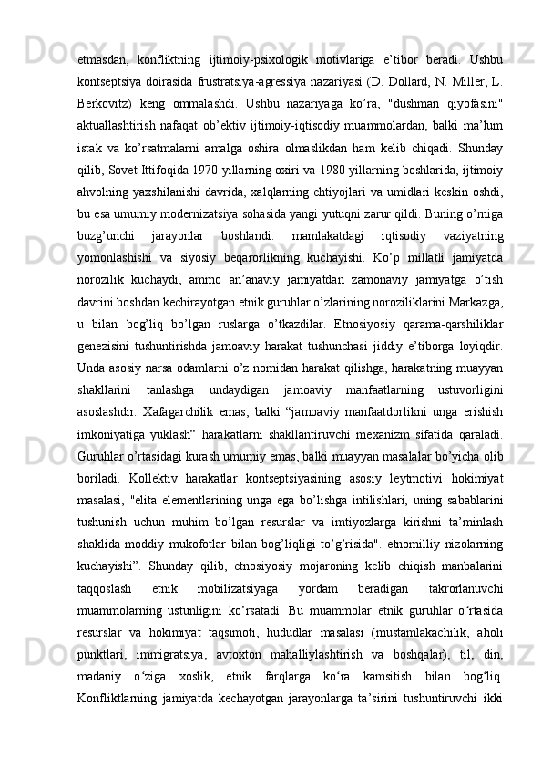 etmasdan,   konfliktning   ijtimoiy-psixologik   motivlariga   e’tibor   beradi.   Ushbu
kontseptsiya   doirasida   frustratsiya-agressiya   nazariyasi   (D.   Dollard,   N.   Miller,   L.
Berkovitz)   keng   ommalashdi.   Ushbu   nazariyaga   ko’ra,   "dushman   qiyofasini"
aktuallashtirish   nafaqat   ob’ektiv   ijtimoiy-iqtisodiy   muammolardan,   balki   ma’lum
istak   va   ko’rsatmalarni   amalga   oshira   olmaslikdan   ham   kelib   chiqadi.   Shunday
qilib, Sovet Ittifoqida 1970-yillarning oxiri va 1980-yillarning boshlarida, ijtimoiy
ahvolning  yaxshilanishi   davrida,   xalqlarning  ehtiyojlari   va  umidlari  keskin   oshdi,
bu esa umumiy modernizatsiya sohasida yangi yutuqni zarur qildi. Buning o’rniga
buzg’unchi   jarayonlar   boshlandi:   mamlakatdagi   iqtisodiy   vaziyatning
yomonlashishi   va   siyosiy   beqarorlikning   kuchayishi.   Ko’p   millatli   jamiyatda
norozilik   kuchaydi,   ammo   an’anaviy   jamiyatdan   zamonaviy   jamiyatga   o’tish
davrini boshdan kechirayotgan etnik guruhlar o’zlarining noroziliklarini Markazga,
u   bilan   bog’liq   bo’lgan   ruslarga   o’tkazdilar.   Etnosiyosiy   qarama-qarshiliklar
genezisini   tushuntirishda   jamoaviy   harakat   tushunchasi   jiddiy   e’tiborga   loyiqdir.
Unda asosiy narsa odamlarni o’z nomidan harakat qilishga, harakatning muayyan
shakllarini   tanlashga   undaydigan   jamoaviy   manfaatlarning   ustuvorligini
asoslashdir.   Xafagarchilik   emas,   balki   “jamoaviy   manfaatdorlikni   unga   erishish
imkoniyatiga   yuklash”   harakatlarni   shakllantiruvchi   mexanizm   sifatida   qaraladi.
Guruhlar o’rtasidagi kurash umumiy emas, balki muayyan masalalar bo’yicha olib
boriladi.   Kollektiv   harakatlar   kontseptsiyasining   asosiy   leytmotivi   hokimiyat
masalasi,   "elita   elementlarining   unga   ega   bo’lishga   intilishlari,   uning   sabablarini
tushunish   uchun   muhim   bo’lgan   resurslar   va   imtiyozlarga   kirishni   ta’minlash
shaklida   moddiy   mukofotlar   bilan   bog’liqligi   to’g’risida".   etnomilliy   nizolarning
kuchayishi”.   Shunday   qilib,   etnosiyosiy   mojaroning   kelib   chiqish   manbalarini
taqqoslash   etnik   mobilizatsiyaga   yordam   beradigan   takrorlanuvchi
muammolarning   ustunligini   ko’rsatadi.   Bu   muammolar   etnik   guruhlar   o rtasidaʻ
resurslar   va   hokimiyat   taqsimoti,   hududlar   masalasi   (mustamlakachilik,   aholi
punktlari,   immigratsiya,   avtoxton   mahalliylashtirish   va   boshqalar),   til,   din,
madaniy   o ziga   xoslik,   etnik   farqlarga   ko ra   kamsitish   bilan   bog liq.	
ʻ ʻ ʻ
Konfliktlarning   jamiyatda   kechayotgan   jarayonlarga   ta’sirini   tushuntiruvchi   ikki 