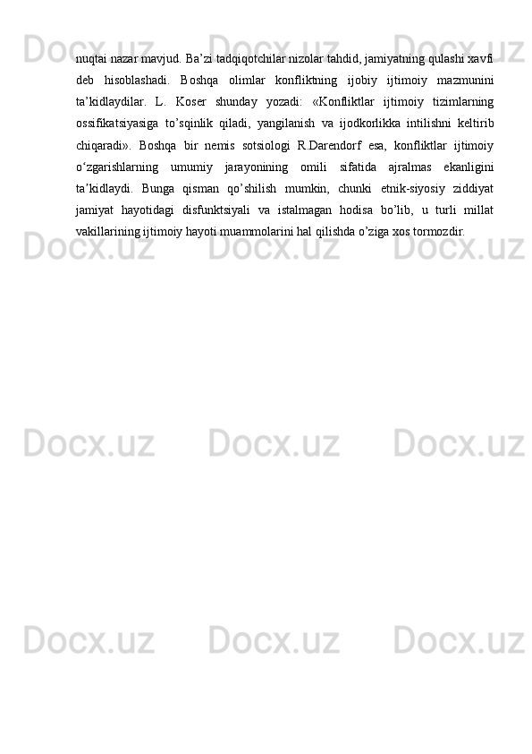 nuqtai nazar mavjud. Ba’zi tadqiqotchilar nizolar tahdid, jamiyatning qulashi xavfi
deb   hisoblashadi.   Boshqa   olimlar   konfliktning   ijobiy   ijtimoiy   mazmunini
ta’kidlaydilar.   L.   Koser   shunday   yozadi:   «Konfliktlar   ijtimoiy   tizimlarning
ossifikatsiyasiga   to’sqinlik   qiladi,   yangilanish   va   ijodkorlikka   intilishni   keltirib
chiqaradi».   Boshqa   bir   nemis   sotsiologi   R.Darendorf   esa,   konfliktlar   ijtimoiy
o zgarishlarning   umumiy   jarayonining   omili   sifatida   ajralmas   ekanliginiʻ
ta kidlaydi.   Bunga   qisman   qo’shilish   mumkin,   chunki   etnik-siyosiy   ziddiyat
ʼ
jamiyat   hayotidagi   disfunktsiyali   va   istalmagan   hodisa   bo’lib,   u   turli   millat
vakillarining ijtimoiy hayoti muammolarini hal qilishda o’ziga xos tormozdir.  