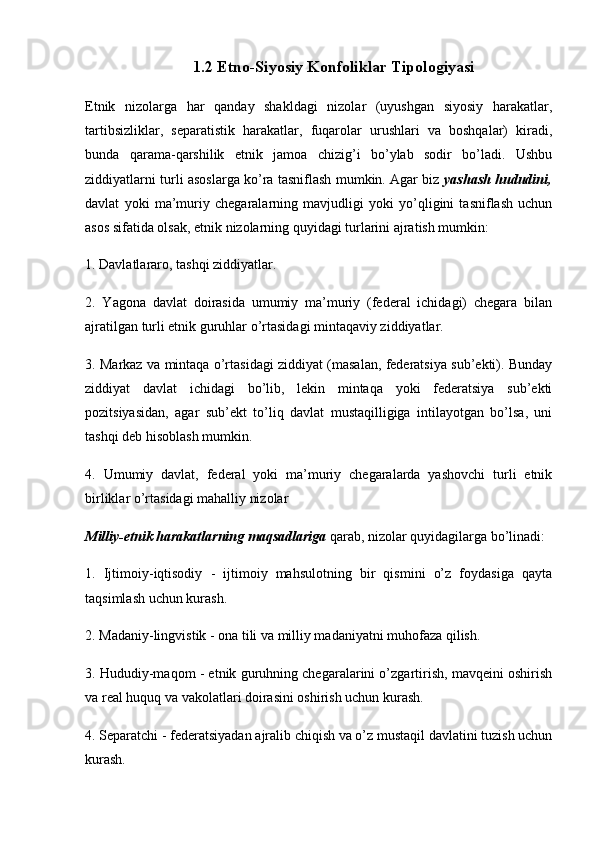 1.2 Etno-Siyosiy Konfoliklar Tipologiyasi
Etnik   nizolarga   har   qanday   shakldagi   nizolar   (uyushgan   siyosiy   harakatlar,
tartibsizliklar,   separatistik   harakatlar,   fuqarolar   urushlari   va   boshqalar)   kiradi,
bunda   qarama-qarshilik   etnik   jamoa   chizig’i   bo’ylab   sodir   bo’ladi.   Ushbu
ziddiyatlarni turli asoslarga ko’ra tasniflash mumkin. Agar biz   yashash hududini,
davlat   yoki   ma’muriy   chegaralarning   mavjudligi   yoki   yo’qligini   tasniflash   uchun
asos sifatida olsak, etnik nizolarning quyidagi turlarini ajratish mumkin:
1. Davlatlararo, tashqi ziddiyatlar.
2.   Yagona   davlat   doirasida   umumiy   ma’muriy   (federal   ichidagi)   chegara   bilan
ajratilgan turli etnik guruhlar o’rtasidagi mintaqaviy ziddiyatlar.
3. Markaz va mintaqa o’rtasidagi ziddiyat (masalan, federatsiya sub’ekti). Bunday
ziddiyat   davlat   ichidagi   bo’lib,   lekin   mintaqa   yoki   federatsiya   sub’ekti
pozitsiyasidan,   agar   sub’ekt   to’liq   davlat   mustaqilligiga   intilayotgan   bo’lsa,   uni
tashqi deb hisoblash mumkin.
4.   Umumiy   davlat,   federal   yoki   ma’muriy   chegaralarda   yashovchi   turli   etnik
birliklar o’rtasidagi mahalliy nizolar
Milliy-etnik harakatlarning maqsadlariga  qarab, nizolar quyidagilarga bo’linadi:
1.   Ijtimoiy-iqtisodiy   -   ijtimoiy   mahsulotning   bir   qismini   o’z   foydasiga   qayta
taqsimlash uchun kurash.
2. Madaniy-lingvistik - ona tili va milliy madaniyatni muhofaza qilish.
3. Hududiy-maqom - etnik guruhning chegaralarini o’zgartirish, mavqeini oshirish
va real huquq va vakolatlari doirasini oshirish uchun kurash.
4. Separatchi - federatsiyadan ajralib chiqish va o’z mustaqil davlatini tuzish uchun
kurash. 