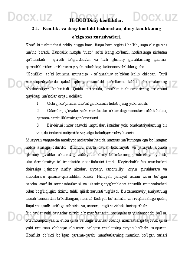 II. BOB Diniy konfliktlar.
2.1. Konflikt va diniy konflikt tushunchasi, diniy konfliktning
o’ziga xos xususiyatlari.
Konflikt tushunchasi oddiy ongga ham, fanga ham tegishli bo’lib, unga o’ziga xos
ma’no   beradi.   Kundalik   nutqda   "nizo"   so’zi   keng   ko’lamli   hodisalarga   nisbatan
qo’llaniladi   -   qurolli   to’qnashuvlar   va   turli   ijtimoiy   guruhlarning   qarama-
qarshiliklaridan tortib rasmiy yoki nikohdagi kelishmovchiliklargacha.
"Konflikt"   so’zi   lotincha   münaqişə   -   to’qnashuv   so’zidan   kelib   chiqqan.   Turli
ensiklopediyalarda   qabul   qilingan   konflikt   ta’riflarini   tahlil   qilish   ularning
o’xshashligini   ko’rsatadi.   Qoida   tariqasida,   konflikt   tushunchasining   mazmuni
quyidagi ma’nolar orqali ochiladi:
1. Ochiq, ko’pincha cho’zilgan kurash holati; jang yoki urush.
2. Odamlar,  g’oyalar   yoki   manfaatlar   o’rtasidagi   nomutanosiblik   holati;
qarama-qarshiliklarning to’qnashuvi.
3. Bir-birini inkor etuvchi impulslar, istaklar yoki tendentsiyalarning bir
vaqtda ishlashi natijasida vujudga keladigan ruhiy kurash.
Muayyan vaqtgacha amaliyot mojarolar haqida maxsus ma’lumotga ega bo’lmagan
holda   amalga   oshirildi.   Birinchi   marta   davlat   hokimiyati   va   jamiyat,   alohida
ijtimoiy   guruhlar   o’rtasidagi   ziddiyatlar   ilmiy   bilimlarning   predmetiga   aylandi,
ular   demokratiya   ta’limotlarida   o’z   ifodasini   topdi.   Keyinchalik   fan   manfaatlari
doirasiga   ijtimoiy   sinfiy   nizolar,   siyosiy,   etnomilliy,   keyin   guruhlararo   va
shaxslararo   qarama-qarshiliklar   kiradi.   Nihoyat,   jamiyat   uchun   zarur   bo’lgan
barcha   konflikt   munosabatlarini   va   ularning   uyg’unlik   va   totuvlik   munosabatlari
bilan bog’liqligini tizimli tahlil qilish zarurati tug’iladi. Bu zamonaviy jamiyatning
tabiati tomonidan ta’kidlangan, normal faoliyat ko’rsatishi va rivojlanishiga qodir,
faqat maqsadli tartibga solinishi va, asosan, ongli ravishda boshqarilishi.
Bir davlat yoki davlatlar guruhi o’z manfaatlarini boshqalarga yuklamoqchi bo’lsa,
o’z monopoliyasini e’lon qilsa va unga erishsa, boshqa manfaatlarga tajovuz qilsa
yoki   umuman   e’tiborga   ololmasa,   xalqaro   nizolarning   paydo   bo’lishi   muqarrar.
Konflikt   ob’ekti   bo’lgan   qarama-qarshi   manfaatlarning   mumkin   bo’lgan   turlari 