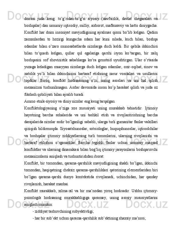 doirasi   juda   keng:   to’g’ridan-to’g’ri   siyosiy   (xavfsizlik,   davlat   chegaralari   va
boshqalar) dan umumiy iqtisodiy, milliy, axborot, mafkuraviy va hatto diniygacha.
Konflikt   har   doim   insoniyat   mavjudligining  ajralmas   qismi   bo’lib   kelgan.   Qadim
zamonlardan   to   hozirgi   kungacha   odam   har   kuni   oilada,   kuch   bilan,   boshqa
odamlar   bilan   o’zaro   munosabatlarda   nizolarga   duch   keldi.   Bir   qabila   ikkinchisi
bilan   to qnash   kelgan,   qullar   qul   egalariga   qarshi   isyon   ko targan,   bir   xalqʻ ʻ
boshqasini   sof   shovinistik   sabablarga   ko ra   genotsid   uyushtirgan.   Ular   o’rtasida	
ʻ
yuzaga   keladigan   muayyan   nizolarga   duch   kelgan   odamlar,   oxir-oqibat,   sinov   va
xatolik   yo’li   bilan   ikkinchisini   bartaraf   etishning   zarur   vositalari   va   usullarini
topdilar.   Biroq,   konflikt   hodisasining   o’zi,   uning   asoslari   va   uni   hal   qilish
mexanizmi   tushunilmagan.   Asrlar   davomida  inson   ko’p  harakat   qilish   va  juda   oz
fikrlash qobiliyati bilan ajralib turadi.
Ammo etnik-siyosiy va diniy nizolar eng keng tarqalgan.
Konfliktologiyaning   o’ziga   xos   xususiyati   uning   murakkab   tabiatidir.   Ijtimoiy
hayotning   barcha   sohalarida   va   uni   tashkil   etish   va   rivojlantirishning   barcha
darajalarida nizolar sodir bo’lganligi sababli, ularga turli gumanitar fanlar vakillari
qiziqish bildirmoqda. Siyosatshunoslar, sotsiologlar, huquqshunoslar, iqtisodchilar
va   boshqalar   ijtimoiy   ziddiyatlarning   turli   tomonlarini,   ularning   rivojlanishi   va
bartaraf   etilishini   o’rganadilar.   Barcha   tegishli   fanlar   uchun   umumiy   maqsad
konfliktlar va ularning dinamikasi bilan bog’liq ijtimoiy jarayonlarni boshqaruvchi
mexanizmlarni aniqlash va tushuntirishdan iborat.
Konflikt,   bir   tomondan,   qarama-qarshilik   mavjudligining   shakli   bo’lgan,   ikkinchi
tomondan, haqiqatning cheksiz qarama-qarshiliklari qatorining elementlaridan biri
bo’lgan   qarama-qarshi   dunyo   kontekstida   rivojlanadi,   uchinchidan,   har   qanday
rivojlanish, harakat manbai.
Konflikt   murakkab,   xilma-xil   va   bir   ma’nodan   yiroq   hodisadir.   Ushbu   ijtimoiy-
psixologik   hodisaning   murakkabligiga   qaramay,   uning   asosiy   xususiyatlarini
aniqlash mumkin:
- ziddiyat tashuvchining subyektivligi;
- har bir sub’ekt uchun qarama-qarshilik sub’ektining shaxsiy ma’nosi;