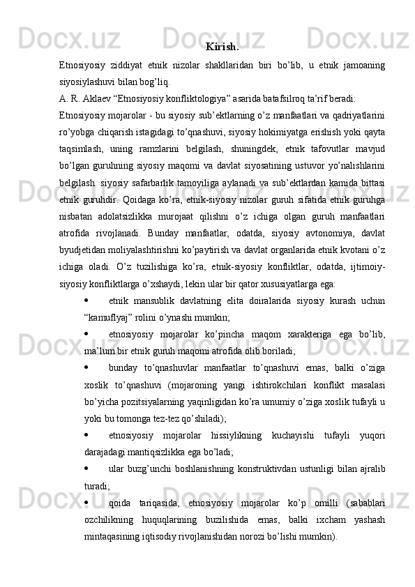 Kirish.
Etnosiyosiy   ziddiyat   etnik   nizolar   shakllaridan   biri   bo’lib,   u   etnik   jamoaning
siyosiylashuvi bilan bog’liq.
A. R. Aklaev “Etnosiyosiy konfliktologiya” asarida batafsilroq ta’rif beradi:
Etnosiyosiy mojarolar - bu siyosiy sub’ektlarning o’z manfaatlari va qadriyatlarini
ro’yobga chiqarish istagidagi to’qnashuvi, siyosiy hokimiyatga erishish yoki qayta
taqsimlash,   uning   ramzlarini   belgilash,   shuningdek,   etnik   tafovutlar   mavjud
bo’lgan   guruhning   siyosiy   maqomi   va   davlat   siyosatining   ustuvor   yo’nalishlarini
belgilash.   siyosiy   safarbarlik   tamoyiliga   aylanadi   va   sub’ektlardan   kamida   bittasi
etnik   guruhdir.   Qoidaga   ko’ra,   etnik-siyosiy   nizolar   guruh   sifatida   etnik   guruhga
nisbatan   adolatsizlikka   murojaat   qilishni   o’z   ichiga   olgan   guruh   manfaatlari
atrofida   rivojlanadi.   Bunday   manfaatlar,   odatda,   siyosiy   avtonomiya,   davlat
byudjetidan moliyalashtirishni ko’paytirish va davlat organlarida etnik kvotani o’z
ichiga   oladi.   O’z   tuzilishiga   ko’ra,   etnik-siyosiy   konfliktlar,   odatda,   ijtimoiy-
siyosiy konfliktlarga o’xshaydi, lekin ular bir qator xususiyatlarga ega:
 etnik   mansublik   davlatning   elita   doiralarida   siyosiy   kurash   uchun
“kamuflyaj” rolini o’ynashi mumkin;
 etnosiyosiy   mojarolar   ko’pincha   maqom   xarakteriga   ega   bo’lib,
ma’lum bir etnik guruh maqomi atrofida olib boriladi;
 bunday   to’qnashuvlar   manfaatlar   to’qnashuvi   emas,   balki   o’ziga
xoslik   to’qnashuvi   (mojaroning   yangi   ishtirokchilari   konflikt   masalasi
bo’yicha pozitsiyalarning yaqinligidan ko’ra umumiy o’ziga xoslik tufayli u
yoki bu tomonga tez-tez qo’shiladi);
 etnosiyosiy   mojarolar   hissiylikning   kuchayishi   tufayli   yuqori
darajadagi mantiqsizlikka ega bo’ladi;
 ular   buzg’unchi   boshlanishning   konstruktivdan   ustunligi   bilan   ajralib
turadi;
 qoida   tariqasida,   etnosiyosiy   mojarolar   ko’p   omilli   (sabablari
ozchilikning   huquqlarining   buzilishida   emas,   balki   ixcham   yashash
mintaqasining iqtisodiy rivojlanishidan norozi bo’lishi mumkin).