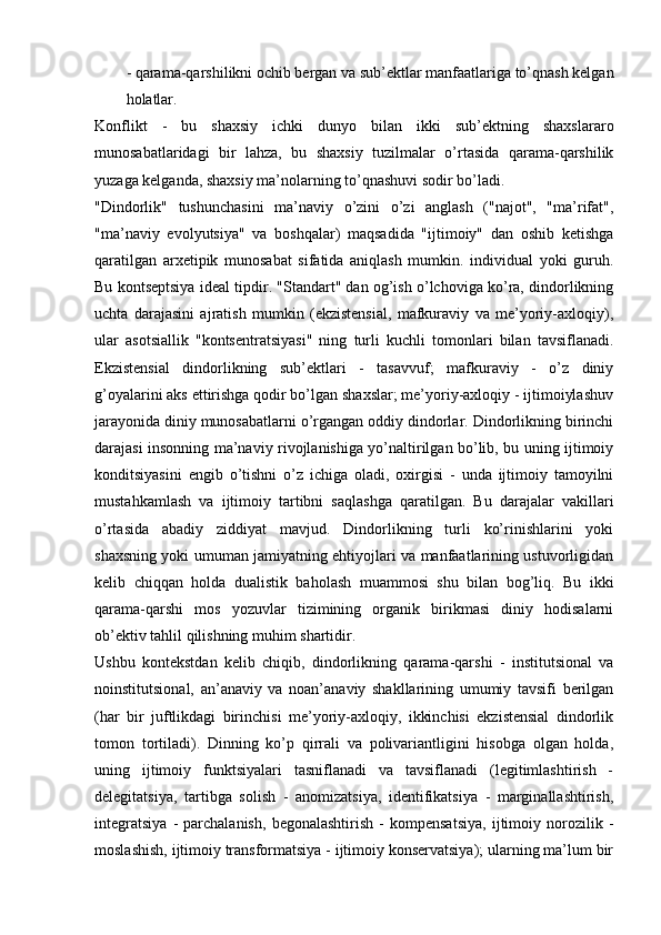 - qarama-qarshilikni ochib bergan va sub’ektlar manfaatlariga to’qnash kelgan
holatlar.
Konflikt   -   bu   shaxsiy   ichki   dunyo   bilan   ikki   sub’ektning   shaxslararo
munosabatlaridagi   bir   lahza,   bu   shaxsiy   tuzilmalar   o’rtasida   qarama-qarshilik
yuzaga kelganda, shaxsiy ma’nolarning to’qnashuvi sodir bo’ladi.
"Dindorlik"   tushunchasini   ma’naviy   o’zini   o’zi   anglash   ("najot",   "ma’rifat",
"ma’naviy   evolyutsiya"   va   boshqalar)   maqsadida   "ijtimoiy"   dan   oshib   ketishga
qaratilgan   arxetipik   munosabat   sifatida   aniqlash   mumkin.   individual   yoki   guruh.
Bu kontseptsiya ideal tipdir. "Standart" dan og’ish o’lchoviga ko’ra, dindorlikning
uchta   darajasini   ajratish   mumkin   (ekzistensial,   mafkuraviy   va   me’yoriy-axloqiy),
ular   asotsiallik   "kontsentratsiyasi"   ning   turli   kuchli   tomonlari   bilan   tavsiflanadi.
Ekzistensial   dindorlikning   sub’ektlari   -   tasavvuf;   mafkuraviy   -   o’z   diniy
g’oyalarini aks ettirishga qodir bo’lgan shaxslar; me’yoriy-axloqiy - ijtimoiylashuv
jarayonida diniy munosabatlarni o’rgangan oddiy dindorlar. Dindorlikning birinchi
darajasi insonning ma’naviy rivojlanishiga yo’naltirilgan bo’lib, bu uning ijtimoiy
konditsiyasini   engib   o’tishni   o’z   ichiga   oladi,   oxirgisi   -   unda   ijtimoiy   tamoyilni
mustahkamlash   va   ijtimoiy   tartibni   saqlashga   qaratilgan.   Bu   darajalar   vakillari
o’rtasida   abadiy   ziddiyat   mavjud.   Dindorlikning   turli   ko’rinishlarini   yoki
shaxsning yoki umuman jamiyatning ehtiyojlari va manfaatlarining ustuvorligidan
kelib   chiqqan   holda   dualistik   baholash   muammosi   shu   bilan   bog’liq.   Bu   ikki
qarama-qarshi   mos   yozuvlar   tizimining   organik   birikmasi   diniy   hodisalarni
ob’ektiv tahlil qilishning muhim shartidir.
Ushbu   kontekstdan   kelib   chiqib,   dindorlikning   qarama-qarshi   -   institutsional   va
noinstitutsional,   an’anaviy   va   noan’anaviy   shakllarining   umumiy   tavsifi   berilgan
(har   bir   juftlikdagi   birinchisi   me’yoriy-axloqiy,   ikkinchisi   ekzistensial   dindorlik
tomon   tortiladi).   Dinning   ko’p   qirrali   va   polivariantligini   hisobga   olgan   holda,
uning   ijtimoiy   funktsiyalari   tasniflanadi   va   tavsiflanadi   (legitimlashtirish   -
delegitatsiya,   tartibga   solish   -   anomizatsiya,   identifikatsiya   -   marginallashtirish,
integratsiya   -   parchalanish,   begonalashtirish   -   kompensatsiya,   ijtimoiy   norozilik   -
moslashish, ijtimoiy transformatsiya - ijtimoiy konservatsiya); ularning ma’lum bir