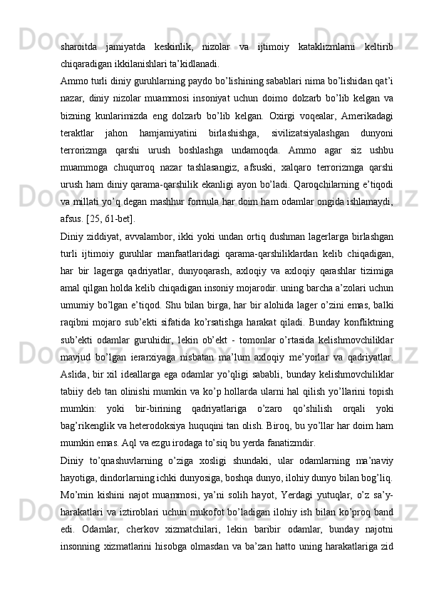 sharoitda   jamiyatda   keskinlik,   nizolar   va   ijtimoiy   kataklizmlarni   keltirib
chiqaradigan ikkilanishlari ta’kidlanadi.
Ammo turli diniy guruhlarning paydo bo’lishining sabablari nima bo’lishidan qat’i
nazar,   diniy   nizolar   muammosi   insoniyat   uchun   doimo   dolzarb   bo’lib   kelgan   va
bizning   kunlarimizda   eng   dolzarb   bo’lib   kelgan.   Oxirgi   voqealar,   Amerikadagi
teraktlar   jahon   hamjamiyatini   birlashishga,   sivilizatsiyalashgan   dunyoni
terrorizmga   qarshi   urush   boshlashga   undamoqda.   Ammo   agar   siz   ushbu
muammoga   chuqurroq   nazar   tashlasangiz,   afsuski,   xalqaro   terrorizmga   qarshi
urush ham diniy qarama-qarshilik ekanligi ayon bo’ladi. Qaroqchilarning e’tiqodi
va millati yo’q degan mashhur formula har doim ham odamlar ongida ishlamaydi,
afsus. [25, 61-bet].
Diniy  ziddiyat,   avvalambor,  ikki   yoki   undan   ortiq   dushman   lagerlarga   birlashgan
turli   ijtimoiy   guruhlar   manfaatlaridagi   qarama-qarshiliklardan   kelib   chiqadigan,
har   bir   lagerga   qadriyatlar,   dunyoqarash,   axloqiy   va   axloqiy   qarashlar   tizimiga
amal qilgan holda kelib chiqadigan insoniy mojarodir. uning barcha a’zolari uchun
umumiy bo’lgan e’tiqod. Shu bilan birga, har  bir alohida lager o’zini  emas, balki
raqibni   mojaro   sub’ekti   sifatida   ko’rsatishga   harakat   qiladi.   Bunday   konfliktning
sub’ekti   odamlar   guruhidir,   lekin   ob’ekt   -   tomonlar   o’rtasida   kelishmovchiliklar
mavjud   bo’lgan   ierarxiyaga   nisbatan   ma’lum   axloqiy   me’yorlar   va   qadriyatlar.
Aslida, bir xil ideallarga ega odamlar yo’qligi  sababli, bunday kelishmovchiliklar
tabiiy deb tan olinishi  mumkin va ko’p hollarda ularni hal  qilish yo’llarini  topish
mumkin:   yoki   bir-birining   qadriyatlariga   o’zaro   qo’shilish   orqali   yoki
bag’rikenglik va heterodoksiya huquqini tan olish. Biroq, bu yo’llar har doim ham
mumkin emas. Aql va ezgu irodaga to’siq bu yerda fanatizmdir.
Diniy   to’qnashuvlarning   o’ziga   xosligi   shundaki,   ular   odamlarning   ma’naviy
hayotiga, dindorlarning ichki dunyosiga, boshqa dunyo, ilohiy dunyo bilan bog’liq.
Mo’min   kishini   najot   muammosi,   ya’ni   solih   hayot,   Yerdagi   yutuqlar,   o’z   sa’y-
harakatlari  va  iztiroblari  uchun mukofot  bo’ladigan ilohiy ish bilan ko’proq band
edi.   Odamlar,   cherkov   xizmatchilari,   lekin   baribir   odamlar,   bunday   najotni
insonning   xizmatlarini   hisobga   olmasdan   va   ba’zan   hatto   uning   harakatlariga   zid 