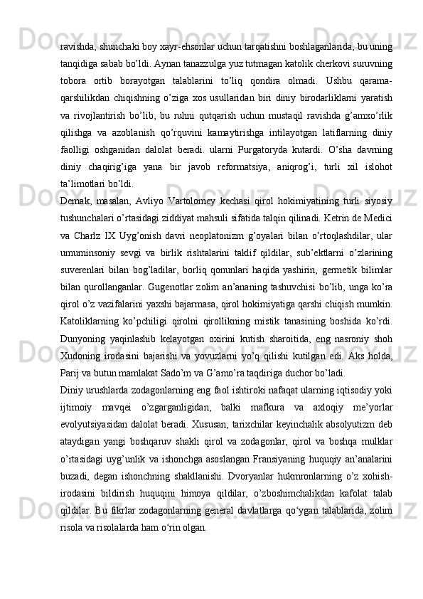 ravishda, shunchaki boy xayr-ehsonlar uchun tarqatishni boshlaganlarida, bu uning
tanqidiga sabab bo’ldi. Aynan tanazzulga yuz tutmagan katolik cherkovi suruvning
tobora   ortib   borayotgan   talablarini   to’liq   qondira   olmadi.   Ushbu   qarama-
qarshilikdan   chiqishning   o’ziga   xos   usullaridan   biri   diniy   birodarliklarni   yaratish
va   rivojlantirish   bo’lib,   bu   ruhni   qutqarish   uchun   mustaqil   ravishda   g’amxo’rlik
qilishga   va   azoblanish   qo’rquvini   kamaytirishga   intilayotgan   latiflarning   diniy
faolligi   oshganidan   dalolat   beradi.   ularni   Purgatoryda   kutardi.   O’sha   davrning
diniy   chaqirig’iga   yana   bir   javob   reformatsiya,   aniqrog’i,   turli   xil   islohot
ta’limotlari bo’ldi.
Demak,   masalan,   Avliyo   Vartolomey   kechasi   qirol   hokimiyatining   turli   siyosiy
tushunchalari o’rtasidagi ziddiyat mahsuli sifatida talqin qilinadi. Ketrin de Medici
va   Charlz   IX   Uyg’onish   davri   neoplatonizm   g’oyalari   bilan   o’rtoqlashdilar,   ular
umuminsoniy   sevgi   va   birlik   rishtalarini   taklif   qildilar,   sub’ektlarni   o’zlarining
suverenlari   bilan   bog’ladilar,   borliq   qonunlari   haqida   yashirin,   germetik   bilimlar
bilan   qurollanganlar.   Gugenotlar   zolim   an’ananing   tashuvchisi   bo’lib,   unga   ko’ra
qirol o’z vazifalarini yaxshi bajarmasa, qirol hokimiyatiga qarshi chiqish mumkin.
Katoliklarning   ko’pchiligi   qirolni   qirollikning   mistik   tanasining   boshida   ko’rdi.
Dunyoning   yaqinlashib   kelayotgan   oxirini   kutish   sharoitida,   eng   nasroniy   shoh
Xudoning   irodasini   bajarishi   va   yovuzlarni   yo’q   qilishi   kutilgan   edi.   Aks   holda,
Parij va butun mamlakat Sado’m va G’amo’ra taqdiriga duchor bo’ladi.
Diniy urushlarda zodagonlarning eng faol ishtiroki nafaqat ularning iqtisodiy yoki
ijtimoiy   mavqei   o’zgarganligidan,   balki   mafkura   va   axloqiy   me’yorlar
evolyutsiyasidan dalolat  beradi. Xususan,  tarixchilar  keyinchalik absolyutizm  deb
ataydigan   yangi   boshqaruv   shakli   qirol   va   zodagonlar,   qirol   va   boshqa   mulklar
o’rtasidagi   uyg’unlik   va   ishonchga   asoslangan   Fransiyaning   huquqiy   an’analarini
buzadi,   degan   ishonchning   shakllanishi.   Dvoryanlar   hukmronlarning   o’z   xohish-
irodasini   bildirish   huquqini   himoya   qildilar,   o’zboshimchalikdan   kafolat   talab
qildilar.   Bu   fikrlar   zodagonlarning   general   davlatlarga   qo ygan   talablarida,   zolimʻ
risola va risolalarda ham o rin olgan.	
ʻ