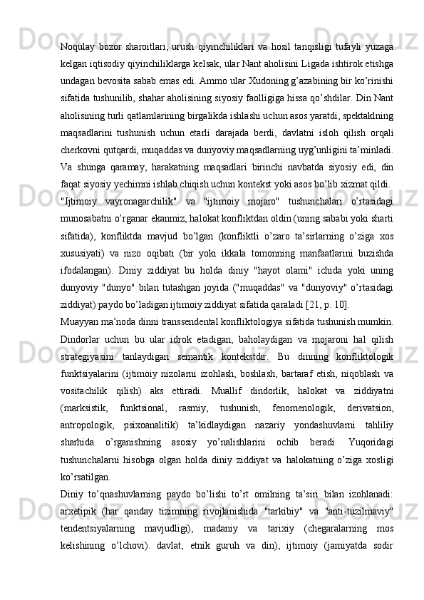 Noqulay   bozor   sharoitlari,   urush   qiyinchiliklari   va   hosil   tanqisligi   tufayli   yuzaga
kelgan iqtisodiy qiyinchiliklarga kelsak, ular Nant aholisini Ligada ishtirok etishga
undagan bevosita sabab emas edi. Ammo ular Xudoning g’azabining bir ko’rinishi
sifatida tushunilib, shahar aholisining siyosiy faolligiga hissa qo’shdilar. Din Nant
aholisining turli qatlamlarining birgalikda ishlashi uchun asos yaratdi, spektaklning
maqsadlarini   tushunish   uchun   etarli   darajada   berdi,   davlatni   isloh   qilish   orqali
cherkovni qutqardi, muqaddas va dunyoviy maqsadlarning uyg’unligini ta’minladi.
Va   shunga   qaramay,   harakatning   maqsadlari   birinchi   navbatda   siyosiy   edi,   din
faqat siyosiy yechimni ishlab chiqish uchun kontekst yoki asos bo’lib xizmat qildi.
"Ijtimoiy   vayronagarchilik"   va   "ijtimoiy   mojaro"   tushunchalari   o’rtasidagi
munosabatni o’rganar ekanmiz, halokat konfliktdan oldin (uning sababi yoki sharti
sifatida),   konfliktda   mavjud   bo’lgan   (konfliktli   o’zaro   ta’sirlarning   o’ziga   xos
xususiyati)   va   nizo   oqibati   (bir   yoki   ikkala   tomonning   manfaatlarini   buzishda
ifodalangan).   Diniy   ziddiyat   bu   holda   diniy   "hayot   olami"   ichida   yoki   uning
dunyoviy   "dunyo"   bilan   tutashgan   joyida   ("muqaddas"   va   "dunyoviy"   o’rtasidagi
ziddiyat) paydo bo’ladigan ijtimoiy ziddiyat sifatida qaraladi [21, p. 10].
Muayyan ma’noda dinni transsendental konfliktologiya sifatida tushunish mumkin.
Dindorlar   uchun   bu   ular   idrok   etadigan,   baholaydigan   va   mojaroni   hal   qilish
strategiyasini   tanlaydigan   semantik   kontekstdir.   Bu   dinning   konfliktologik
funktsiyalarini   (ijtimoiy   nizolarni   izohlash,   boshlash,   bartaraf   etish,   niqoblash   va
vositachilik   qilish)   aks   ettiradi.   Muallif   dindorlik,   halokat   va   ziddiyatni
(marksistik,   funktsional,   rasmiy,   tushunish,   fenomenologik,   derivatsion,
antropologik,   psixoanalitik)   ta’kidlaydigan   nazariy   yondashuvlarni   tahliliy
sharhida   o’rganishning   asosiy   yo’nalishlarini   ochib   beradi.   Yuqoridagi
tushunchalarni   hisobga   olgan   holda   diniy   ziddiyat   va   halokatning   o’ziga   xosligi
ko’rsatilgan.
Diniy   to’qnashuvlarning   paydo   bo’lishi   to’rt   omilning   ta’siri   bilan   izohlanadi:
arxetipik   (har   qanday   tizimning   rivojlanishida   "tarkibiy"   va   "anti-tuzilmaviy"
tendentsiyalarning   mavjudligi),   madaniy   va   tarixiy   (chegaralarning   mos
kelishining   o’lchovi).   davlat,   etnik   guruh   va   din),   ijtimoiy   (jamiyatda   sodir 