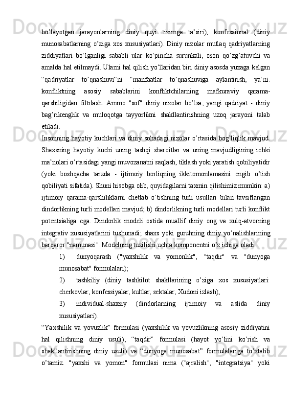 bo’layotgan   jarayonlarning   diniy   quyi   tizimga   ta’siri),   konfessional   (diniy
munosabatlarning   o’ziga   xos   xususiyatlari).   Diniy   nizolar   mutlaq   qadriyatlarning
ziddiyatlari   bo’lganligi   sababli   ular   ko’pincha   surunkali,   oson   qo’zg’atuvchi   va
amalda hal etilmaydi. Ularni hal qilish yo’llaridan biri diniy asosda yuzaga kelgan
“qadriyatlar   to’qnashuvi”ni   “manfaatlar   to’qnashuviga   aylantirish,   ya’ni.
konfliktning   asosiy   sabablarini   konfliktchilarning   mafkuraviy   qarama-
qarshiligidan   filtrlash.   Ammo   "sof"   diniy   nizolar   bo’lsa,   yangi   qadriyat   -   diniy
bag’rikenglik   va   muloqotga   tayyorlikni   shakllantirishning   uzoq   jarayoni   talab
etiladi.
Insonning hayotiy kuchlari va diniy sohadagi  nizolar  o’rtasida bog’liqlik mavjud.
Shaxsning   hayotiy   kuchi   uning   tashqi   sharoitlar   va   uning   mavjudligining   ichki
ma’nolari o’rtasidagi yangi muvozanatni saqlash, tiklash yoki yaratish qobiliyatidir
(yoki   boshqacha   tarzda   -   ijtimoiy   borliqning   ikkitomonlamasini   engib   o’tish
qobiliyati sifatida). Shuni hisobga olib, quyidagilarni taxmin qilishimiz mumkin: a)
ijtimoiy   qarama-qarshiliklarni   chetlab   o’tishning   turli   usullari   bilan   tavsiflangan
dindorlikning turli modellari mavjud; b) dindorlikning turli modellari turli konflikt
potentsialiga   ega.   Dindorlik   modeli   ostida   muallif   diniy   ong   va   xulq-atvorning
integrativ   xususiyatlarini   tushunadi;   shaxs   yoki   guruhning   diniy  yo’nalishlarining
barqaror "namunasi".  Modelning tuzilishi uchta komponentni o’z ichiga oladi:
1) dunyoqarash   ("yaxshilik   va   yomonlik",   "taqdir"   va   "dunyoga
munosabat" formulalari);
2) tashkiliy   (diniy   tashkilot   shakllarining   o’ziga   xos   xususiyatlari:
cherkovlar, konfessiyalar, kultlar, sektalar, Xudoni izlash);
3) individual-shaxsiy   (dindorlarning   ijtimoiy   va   aslida   diniy
xususiyatlari).
“Yaxshilik   va   yovuzlik”   formulasi   (yaxshilik   va   yovuzlikning   asosiy   ziddiyatini
hal   qilishning   diniy   usuli),   “taqdir”   formulasi   (hayot   yo’lini   ko’rish   va
shakllantirishning   diniy   usuli)   va   “dunyoga   munosabat”   formulalariga   to’xtalib
o’tamiz.   "yaxshi   va   yomon"   formulasi   nima   ("ajralish",   "integratsiya"   yoki 