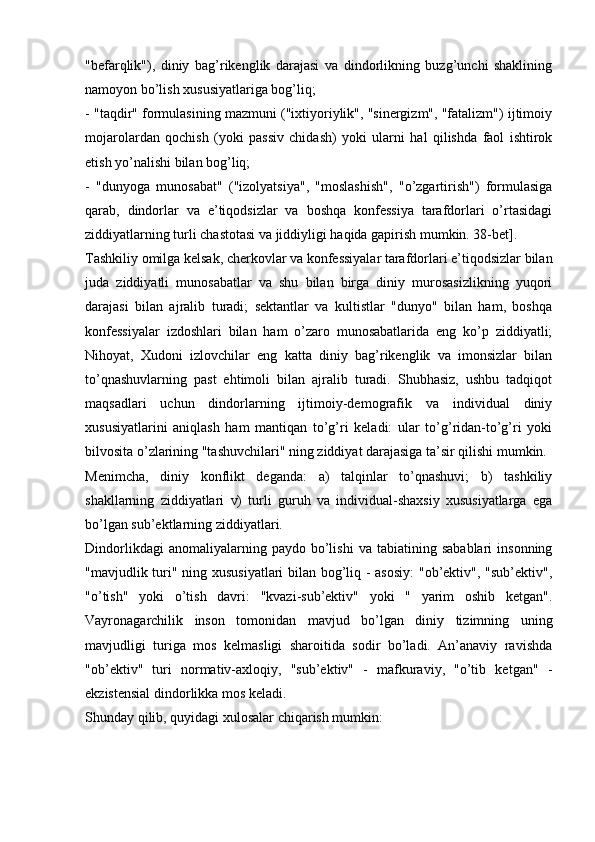 "befarqlik"),   diniy   bag’rikenglik   darajasi   va   dindorlikning   buzg’unchi   shaklining
namoyon bo’lish xususiyatlariga bog’liq;
- "taqdir" formulasining mazmuni ("ixtiyoriylik", "sinergizm", "fatalizm") ijtimoiy
mojarolardan   qochish   (yoki   passiv   chidash)   yoki   ularni   hal   qilishda   faol   ishtirok
etish yo’nalishi bilan bog’liq;
-   "dunyoga   munosabat"   ("izolyatsiya",   "moslashish",   "o’zgartirish")   formulasiga
qarab,   dindorlar   va   e’tiqodsizlar   va   boshqa   konfessiya   tarafdorlari   o’rtasidagi
ziddiyatlarning turli chastotasi va jiddiyligi haqida gapirish mumkin. 38-bet].
Tashkiliy omilga kelsak, cherkovlar va konfessiyalar tarafdorlari e’tiqodsizlar bilan
juda   ziddiyatli   munosabatlar   va   shu   bilan   birga   diniy   murosasizlikning   yuqori
darajasi   bilan   ajralib   turadi;   sektantlar   va   kultistlar   "dunyo"   bilan   ham,   boshqa
konfessiyalar   izdoshlari   bilan   ham   o’zaro   munosabatlarida   eng   ko’p   ziddiyatli;
Nihoyat,   Xudoni   izlovchilar   eng   katta   diniy   bag’rikenglik   va   imonsizlar   bilan
to’qnashuvlarning   past   ehtimoli   bilan   ajralib   turadi.   Shubhasiz,   ushbu   tadqiqot
maqsadlari   uchun   dindorlarning   ijtimoiy-demografik   va   individual   diniy
xususiyatlarini   aniqlash   ham   mantiqan   to’g’ri   keladi:   ular   to’g’ridan-to’g’ri   yoki
bilvosita o’zlarining "tashuvchilari" ning ziddiyat darajasiga ta’sir qilishi mumkin.
Menimcha,   diniy   konflikt   deganda:   a)   talqinlar   to’qnashuvi;   b)   tashkiliy
shakllarning   ziddiyatlari   v)   turli   guruh   va   individual-shaxsiy   xususiyatlarga   ega
bo’lgan sub’ektlarning ziddiyatlari.
Dindorlikdagi   anomaliyalarning  paydo   bo’lishi   va   tabiatining  sabablari   insonning
"mavjudlik turi" ning xususiyatlari bilan bog’liq - asosiy:  "ob’ektiv", "sub’ektiv",
"o’tish"   yoki   o’tish   davri:   "kvazi-sub’ektiv"   yoki   "   yarim   oshib   ketgan".
Vayronagarchilik   inson   tomonidan   mavjud   bo’lgan   diniy   tizimning   uning
mavjudligi   turiga   mos   kelmasligi   sharoitida   sodir   bo’ladi.   An’anaviy   ravishda
"ob’ektiv"   turi   normativ-axloqiy,   "sub’ektiv"   -   mafkuraviy,   "o’tib   ketgan"   -
ekzistensial dindorlikka mos keladi.
Shunday qilib, quyidagi xulosalar chiqarish mumkin: 