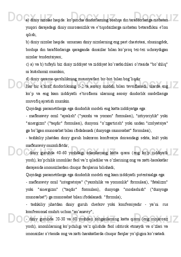 a) diniy nizolar haqida: ko’pincha dindorlarning boshqa din tarafdorlariga nisbatan
yuqori darajadagi diniy murosasizlik va e’tiqodsizlarga nisbatan betaraflikni e’lon
qilish;
b) diniy nizolar haqida: umuman diniy nizolarning eng past chastotasi, shuningdek,
boshqa   din   tarafdorlariga   qaraganda   dinsizlar   bilan   ko’proq   tez-tez   uchraydigan
nizolar tendentsiyasi;
c) a) va b) tufayli biz diniy ziddiyat va ziddiyat ko’rsatkichlari o’rtasida "bo’shliq"
ni kutishimiz mumkin;
d) diniy qarama-qarshilikning xususiyatlari bir-biri bilan bog’liqdir.
Har   bir   e’tirof   dindorlikning   1-2   ta   asosiy   modeli   bilan   tavsiflanadi,   ularda   eng
ko’p   va   eng   kam   ziddiyatli   e’tiroflarni   ularning   asosiy   dindorlik   modellariga
muvofiq ajratish mumkin.
Quyidagi parametrlarga ega dindorlik modeli eng katta ziddiyatga ega:
-   mafkuraviy   omil   "ajralish"   ("yaxshi   va   yomon"   formulasi),   "ixtiyoriylik"   yoki
"sinergizm"   ("taqdir"   formulasi),   dunyoni   "o’zgartirish"   yoki   undan   "izolyatsiya"
ga bo’lgan munosabat bilan ifodalanadi (dunyoga munosabat" formulasi);
-   tashkiliy   jihatdan   diniy   guruh   hukmron   konfessiya   doirasidagi   sekta,   kult   yoki
mafkuraviy muxolifatdir;
-   diniy   guruhda   40-60   yoshdagi   odamlarning   katta   qismi   (eng   ko’p   ziddiyatli
yosh); ko’pchilik imonlilar faol va’z qiladilar va o’zlarining ong va xatti-harakatlar
darajasida imonsizlardan chuqur farqlarini bilishadi;
Quyidagi parametrlarga ega dindorlik modeli eng kam ziddiyatli potentsialga ega:
-   mafkuraviy   omil   "integratsiya"   ("yaxshilik   va   yomonlik"   formulasi),   "fatalizm"
yoki   "sinergizm"   ("taqdir"   formulasi),   dunyoga   "moslashish"   ("dunyoga
munosabat") ga munosabat bilan ifodalanadi. "formula);
-   tashkiliy   jihatdan   diniy   guruh   cherkov   yoki   konfessiyadir   -   ya’ni.   rus
konfessional muhiti uchun "an’anaviy";
-   diniy   guruhda   20-30   va   60   yoshdan   oshganlarning   katta   qismi   (eng   mojarosiz
yosh);   imonlilarning   ko’pchiligi   va’z   qilishda   faol   ishtirok   etmaydi   va   o’zlari   va
imonsizlar o’rtasida ong va xatti-harakatlarda chuqur farqlar yo’qligini ko’rsatadi. 