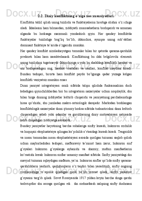 2.2. Diniy konfliktning o’ziga xos xususiyatlari.
Konfliktni tahlil qilish uning tuzilishi va funktsiyalarini hisobga olishni o’z ichiga
oladi. Ikkalasini ham bilmasdan, ziddiyatli munosabatlarni boshqarish va umuman
olganda   bu   hodisaga   mazmunli   yondashish   qiyin.   Har   qanday   konfliktda
funktsiyalar   tuzilishga   bog’liq   bo’lib,   ikkinchisi,   ayniqsa   uning   sub’ektlari
dominant funktsiya ta’sirida o’zgarishi mumkin.
Har   qanday  konflikt  nizolashayotgan  tomonlar   bilan  bir  qatorda  qarama-qarshilik
predmeti   bilan   ham   xarakterlanadi.   Konfliktning   bu   ikki   belgilovchi   elementi
uning tuzilishini tugatmaydi. Ikkinchisiga u yoki bu shakldagi konfliktli harakat va
uni   boshqaradigan   ong,   harakat   vositalari   va   usullari,   konflikt   maydoni   kiradi.
Bundan   tashqari,   birorta   ham   konflikt   paydo   bo’lgunga   qadar   yuzaga   kelgan
konfliktli vaziyatsiz mumkin emas.
Dinni   jamiyat   integratsiyasi   omili   sifatida   talqin   qilishda   funksionalizm   duch
keladigan qiyinchiliklardan biri  bu integratsion nazariyalar uchun noqulaylik, shu
bilan   birga   dinning   ziddiyatlar   keltirib   chiqarishi   va   jamiyatning   parchalanishiga
hissa   qo’shishi,   shu   jumladan   makro-sotsiologik   darajadir.   Marksdan   boshlangan
konfliktologik nazariyalar dinni ijtimoiy hodisa sifatida tushuntirishni dinni keltirib
chiqaradigan   sabab   yoki   odamlar   va   guruhlarning   diniy   motivatsiyasi   natijasida
kelib chiqadigan ziddiyatga asoslaydi. 
Bunday   jamiyatlar   hayotining   barcha   sohalariga   sinfiy   kurash,   hukmron   ozchilik
va huquqsiz ekspluatatsiya qilingan ko’pchilik o’rtasidagi kurash kiradi. Tengsizlik
va inson tomonidan inson ekspluatatsiyasi  asosida qurilgan tuzumni saqlab qolish
uchun   majburlashdan   tashqari,   mafkuraviy   ta’minot   ham   zarur,   hukmron   sinf
g’oyalari   hukmron   g’oyalarga   aylanishi   va   shaxsiy,   xudbin   manfaatlarini
ko’rsatishi kerak. hukmron sinflar umumiy manfaat sifatida. Sinfiy jamiyatdagi din
mavjud tuzumni oqlaydigan mafkura, ya’ni. hukmron sinflar qo’lida sinfiy qarama-
qarshiliklarni   yashirib,   qashshoqlarni   o’z   taqdiri   bilan   yarashtirib,   sinfiy   ongning
rivojlanishiga   to’sqinlik   qiladigan   qurol   bo’lib   xizmat   qiladi,   sinfiy   yarashuv
g’oyasini  targ’ib qiladi. Sovet Rossiyasida  1917 yildan keyin barcha dinga qarshi
tashviqotlar   shu   asosga   qurilgan   edi   .   din   mehnatkash   xalqning   sinfiy   dushmani 