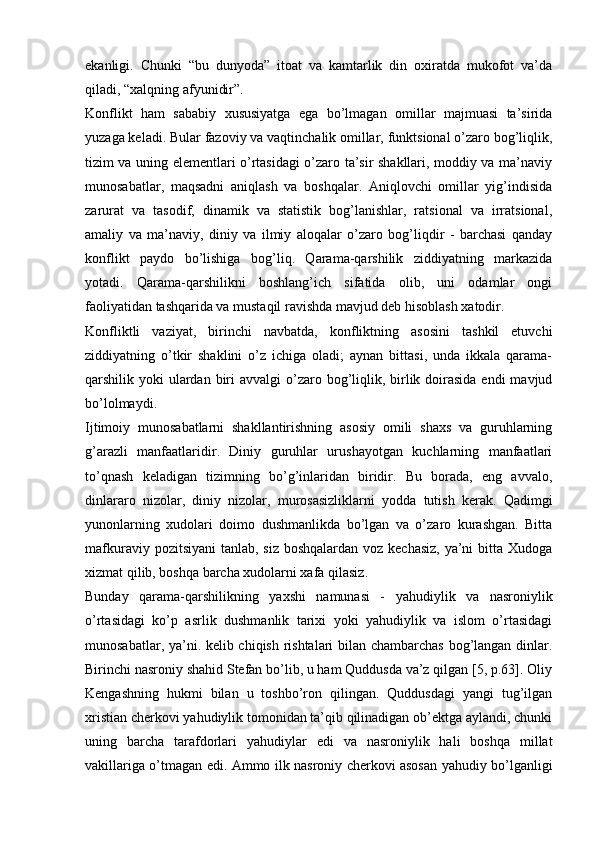 ekanligi.   Chunki   “bu   dunyoda”   itoat   va   kamtarlik   din   oxiratda   mukofot   va’da
qiladi, “xalqning afyunidir”.
Konflikt   ham   sababiy   xususiyatga   ega   bo’lmagan   omillar   majmuasi   ta’sirida
yuzaga keladi. Bular fazoviy va vaqtinchalik omillar, funktsional o’zaro bog’liqlik,
tizim va uning elementlari o’rtasidagi o’zaro ta’sir shakllari, moddiy va ma’naviy
munosabatlar,   maqsadni   aniqlash   va   boshqalar.   Aniqlovchi   omillar   yig’indisida
zarurat   va   tasodif,   dinamik   va   statistik   bog’lanishlar,   ratsional   va   irratsional,
amaliy   va   ma’naviy,   diniy   va   ilmiy   aloqalar   o’zaro   bog’liqdir   -   barchasi   qanday
konflikt   paydo   bo’lishiga   bog’liq.   Qarama-qarshilik   ziddiyatning   markazida
yotadi.   Qarama-qarshilikni   boshlang’ich   sifatida   olib,   uni   odamlar   ongi
faoliyatidan tashqarida va mustaqil ravishda mavjud deb hisoblash xatodir.
Konfliktli   vaziyat,   birinchi   navbatda,   konfliktning   asosini   tashkil   etuvchi
ziddiyatning   o’tkir   shaklini   o’z   ichiga   oladi;   aynan   bittasi,   unda   ikkala   qarama-
qarshilik yoki  ulardan  biri  avvalgi  o’zaro bog’liqlik, birlik doirasida endi  mavjud
bo’lolmaydi.
Ijtimoiy   munosabatlarni   shakllantirishning   asosiy   omili   shaxs   va   guruhlarning
g’arazli   manfaatlaridir.   Diniy   guruhlar   urushayotgan   kuchlarning   manfaatlari
to’qnash   keladigan   tizimning   bo’g’inlaridan   biridir.   Bu   borada,   eng   avvalo,
dinlararo   nizolar,   diniy   nizolar,   murosasizliklarni   yodda   tutish   kerak.   Qadimgi
yunonlarning   xudolari   doimo   dushmanlikda   bo’lgan   va   o’zaro   kurashgan.   Bitta
mafkuraviy pozitsiyani  tanlab, siz boshqalardan voz kechasiz,  ya’ni  bitta Xudoga
xizmat qilib, boshqa barcha xudolarni xafa qilasiz.
Bunday   qarama-qarshilikning   yaxshi   namunasi   -   yahudiylik   va   nasroniylik
o’rtasidagi   ko’p   asrlik   dushmanlik   tarixi   yoki   yahudiylik   va   islom   o’rtasidagi
munosabatlar, ya’ni. kelib chiqish rishtalari bilan chambarchas bog’langan dinlar.
Birinchi nasroniy shahid Stefan bo’lib, u ham Quddusda va’z qilgan [5, p.63]. Oliy
Kengashning   hukmi   bilan   u   toshbo’ron   qilingan.   Quddusdagi   yangi   tug’ilgan
xristian cherkovi yahudiylik tomonidan ta’qib qilinadigan ob’ektga aylandi, chunki
uning   barcha   tarafdorlari   yahudiylar   edi   va   nasroniylik   hali   boshqa   millat
vakillariga o’tmagan edi. Ammo ilk nasroniy cherkovi asosan yahudiy bo’lganligi 